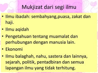 Mukjizat dari segi ilmu
• Ilmu ibadah: sembahyang,puasa, zakat dan
haji.
• Ilmu aqidah
• Pengetahuan tentang muamalat dan
perhubungan dengan manusia lain.
• Ekonomi
• Ilmu balaghah, nahu, sastera dan lainnya,
sejarah, politik, pentadbiran dan semua
lapangan ilmu yang tidak terhitung.
 
