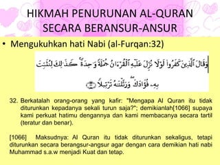 HIKMAH PENURUNAN AL-QURAN
SECARA BERANSUR-ANSUR
• Mengukuhkan hati Nabi (al-Furqan:32)
32. Berkatalah orang-orang yang kafir: "Mengapa Al Quran itu tidak
diturunkan kepadanya sekali turun saja?"; demikianlah[1066] supaya
kami perkuat hatimu dengannya dan kami membacanya secara tartil
(teratur dan benar).
[1066] Maksudnya: Al Quran itu tidak diturunkan sekaligus, tetapi
diturunkan secara berangsur-angsur agar dengan cara demikian hati nabi
Muhammad s.a.w menjadi Kuat dan tetap.
 