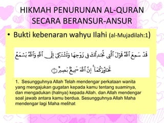 HIKMAH PENURUNAN AL-QURAN
SECARA BERANSUR-ANSUR
• Bukti kebenaran wahyu Ilahi (al-Mujadilah:1)
1. Sesungguhnya Allah Telah mendengar perkataan wanita
yang mengajukan gugatan kepada kamu tentang suaminya,
dan mengadukan (halnya) kepada Allah. dan Allah mendengar
soal jawab antara kamu berdua. Sesungguhnya Allah Maha
mendengar lagi Maha melihat
 