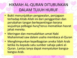 HIKMAH AL-QURAN DITURUNKAN
DALAM TUJUH HURUF
• Bukti menunjukkan pengawalan, penjagaan
terhadap Kitab Allah ini dari penggantian dan
perubahan tangan berkepentingan kerana
wujudnya pelbagai huruf terus mematikan hasrat
jahat mereka.
• Meringan dan memudahkan umat Nabi
Muhammad saw dalam usaha membaca al-Quran
• Menghimpunkan kepelbagaian aneka lidah Arab
ketika itu kepada satu sumber sahaja yakni al-
Quran. Lantas ianya dapat menyatukan bangsa-
bangsa Arab.
 