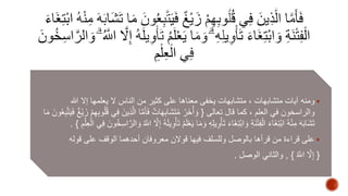ومنه آيات متشابهات ، متشابهات يخفى معناها على كثير من الناس لا يعلمها إلا الله  
والراسخون في العلم ، كما قال تعالى } وَأخَُرُ مُتَشَابِهَاتٌ فَأمََّا ا لَّذِينَ فِي قُلُوبِهِمْ زَيْغٌ فَيَتَّبِعُونَ مَا 
تَشَابَهَ مِنْهُ ابْتِغَاءَ الْفِتْنَةِ وَابْتِغَاءَ تَأْوِيلِهِ وَ مَا يَعْلَمُ تَأْوِيلَهُ إِلَّا الََُّّ وَالرَّاسِخُ ونَ فِي الْعِلْمِ { . 
على قراءة من قرأها بالوصل وللسلف فيها قولان معروفان أحدهما الوقف على قوله  
} إِلَّا الََُّّ { , والثاني الوصل . 
 