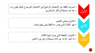 الأول 
•صرف اللفظ عن الإحتمال الراجح إلى الاحتمال المرجوح لدليل يقترن به. 
• هذا هو اصطلاح أكثر المتأخرين. 
الثاني 
• التأويل بمعنى التفسير 
• فهو الكلام الذي يفسر به اللفظ حتى يفهم معناه. 
الثالث 
• التأويل: الحقيقة التي يوؤل إليها الكلام 
• ما أخبر الله به عن ذاته وصفاته وعن يوم الآخير. 
 