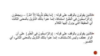 فالذين يقولون بالوقف على قوله : }َمَا يَعْلَمُ تَأْوِيلَهُ إِلاه اللَِّ .{ – ويجعلون  
}وَالهراسِخُونَ فِي الْعِلْمِ { استئنافا، إنما عنوا بذلك التأويل بالمعنى الثالث 
أي الحقيقة التي يؤول إليها الكلام 
فالذين يقولون بالوقف على قوله : }وَالهراسِخُونَ فِي الْعِلْمِ .{ على أن  
الواو عطف وليس للاستئناف، إنما عنوا بذلك التأويل بالمعنى الثاني، أي 
التفسير. 
 