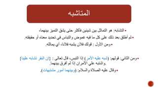 المتاشبه 
التشابه: هو التماثل بين شيئين فأكثر حتى يشق التميز بينهما،  
ثم أطلق بعد ذلك على كل ما فيه غموض والتباس في تحديد معناه أو حقيقته.  
ومن الأول : قولك فلان يشبه فلانا، أي يماثله.  
ومن الثاني: قولهم: )شبه عليه الأمر( إذا التبس، قال تعالى : }إن البقر تشابه علينا{  
.واشتبه علي الأمران إذا لم أفرق بينهما. 
وقال عليه الصلاة والسلام: )وبينهما أمور مشتبهات(.  
 
