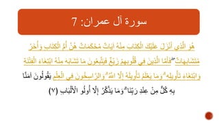 سورة آل عمران: 7 
هُوَ الهذِي أَنْزَلَ عَلَيْكَ الْكِتَابَ مِنْهُ آ يَاتٌ مُحْكَمَاتٌ هُهن أُمُّ الْكِ تَابِ وَأُخَرُ 
مُتَشَابِهَاتٌ فَأهَما الهذِينَ فِي قُلُوبِهِمْ زَيْغٌ فَيَتهبِعُونَ مَا تَشَا بَهَ مِنْهُ ابْتِغَاءَ الْفِتْنَةِ 
وَابْتِغَاءَ تَأْوِيلِهِ وَمَا يَعْلَمُ تَأْوِي لَهُ إِهلا اهللَُّ وَالهراسِخُونَ فِي الْعِلْمِ يَقُولُونَ آمَنها 
﴾ بِهِ كُلٌّ مِنْ عِنْدِ رَبِِنَا وَمَا يَذههكرُ إِهلا أُولُو الْألَْبَابِ ٧ 
 