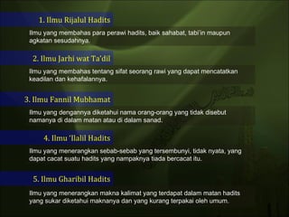 1. Ilmu Rijalul Hadits 2. Ilmu Jarhi wat Ta’dil 3. Ilmu Fannil Mubhamat 4. Ilmu ‘Ilalil Hadits 5. Ilmu Gharibil Hadits Ilmu yang membahas para perawi hadits, baik sahabat, tabi’in maupun agkatan sesudahnya. Ilmu yang membahas tentang sifat seorang rawi yang dapat mencatatkan keadilan dan kehafalannya. Ilmu yang dengannya diketahui nama orang-orang yang tidak disebut namanya di dalam matan atau di dalam sanad.  Ilmu yang menerangkan sebab-sebab yang tersembunyi, tidak nyata, yang dapat cacat suatu hadits yang nampaknya tiada bercacat itu.  Ilmu yang menerangkan makna kalimat yang terdapat dalam matan hadits yang sukar diketahui maknanya dan yang kurang terpakai oleh umum.  