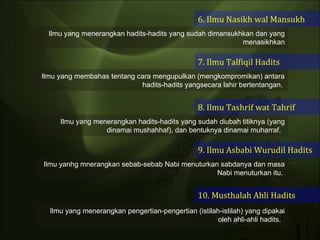 6. Ilmu Nasikh wal Mansukh 7. Ilmu Talfiqil Hadits 8. Ilmu Tashrif wat Tahrif 9. Ilmu Asbabi Wurudil Hadits 10. Musthalah Ahli Hadits Ilmu yang menerangkan hadits-hadits yang sudah dimansukhkan dan yang menasikhkan Ilmu yang membahas tentang cara mengupulkan (mengkompromikan) antara hadits-hadits yangsecara lahir bertentangan.  Ilmu yang menerangkan hadits-hadits yang sudah diubah titiknya (yang dinamai mushahhaf), dan bentuknya dinamai muharraf.  Ilmu yanhg mnerangkan sebab-sebab Nabi menuturkan sabdanya dan masa Nabi menuturkan itu.  Ilmu yang menerangkan pengertian-pengertian (istilah-istilah) yang dipakai oleh ahli-ahli hadits.  