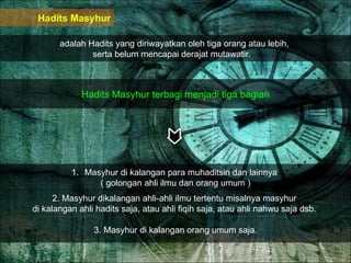 Hadits Masyhur adalah Hadits yang diriwayatkan oleh tiga orang atau lebih,  serta belum mencapai derajat mutawatir.  Hadits Masyhur terbagi menjadi tiga bagian Masyhur di kalangan para muhaditsin dan lainnya  ( golongan ahli ilmu dan orang umum ) 2. Masyhur dikalangan ahli-ahli ilmu tertentu misalnya masyhur  di kalangan ahli hadits saja, atau ahli fiqih saja, atau ahli nahwu saja dsb.  3. Masyhur di kalangan orang umum saja. 