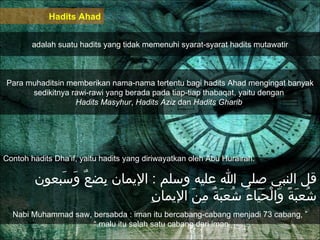 Hadits Ahad adalah suatu hadits yang tidak memenuhi syarat-syarat hadits mutawatir Para muhaditsin memberikan nama-nama tertentu bagi hadits Ahad mengingat banyak sedikitnya rawi-rawi yang berada pada tiap-tiap thabaqat, yaitu dengan  Hadits Masyhur ,  Hadits Aziz  dan  Hadits Gharib  Contoh hadits Dha’if, yaitu hadits yang diriwayatkan oleh Abu Hurairah.  قل النبي صلى الله عليه وسلم  :  الإيمان بِضعٌ وَسَبعون شُعبَةً وَالْحَيَاءُ شُعبَةٌ مِنَ الإيمانِ “  Nabi Muhammad saw, bersabda : iman itu bercabang-cabang menjadi 73 cabang, malu itu salah satu cabang dari iman.”  