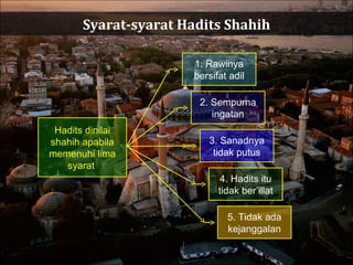 Syarat-syarat Hadits Shahih Hadits dinilai shahih apabila memenuhi lima syarat  1. Rawinya bersifat adil 2. Sempurna ingatan 3. Sanadnya tidak putus 4. Hadits itu tidak ber’illat 5. Tidak ada kejanggalan 