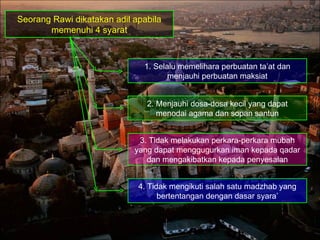 Seorang Rawi dikatakan adil apabila memenuhi 4 syarat 1. Selalu memelihara perbuatan ta’at dan menjauhi perbuatan maksiat 2. Menjauhi dosa-dosa kecil yang dapat menodai agama dan sopan santun 3. Tidak melakukan perkara-perkara mubah yang dapat menggugurkan iman kepada qadar dan mengakibatkan kepada penyesalan 4. Tidak mengikuti salah satu madzhab yang bertentangan dengan dasar syara’ 