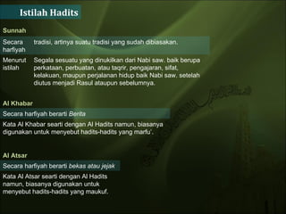 Istilah Hadits Sunnah  Secara harfiyah tradisi, artinya suatu tradisi yang sudah dibiasakan.  Menurut istilah  Segala sesuatu yang dinukilkan dari Nabi saw. baik berupa perkataan, perbuatan, atau taqrir, pengajaran, sifat, kelakuan, maupun perjalanan hidup baik Nabi saw. setelah diutus menjadi Rasul ataupun sebelumnya.  Al Khabar Secara harfiyah berarti  Berita   Kata Al Khabar searti dengan Al Hadits namun, biasanya digunakan untuk menyebut hadits-hadits yang marfu’.  Al Atsar  Secara harfiyah berarti  bekas atau jejak   Kata Al Atsar searti dengan Al Hadits namun, biasanya digunakan untuk menyebut hadits-hadits yang maukuf.  