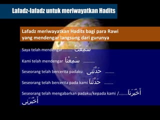 Lafadz-lafadz untuk meriwayatkan Hadits Saya telah mendengar .........  سَمِعْتُ  Kami telah mendengar   سَمِعْناَ   ..........  Seseorang telah bercerita padaku   حَدَّثَنِى  ........  Seseorang telah bercerita pada kami   حَدَّثَناَ  ........  Seseorang telah mengabarkan padaku/kepada kami   أَخْبَرَناَ  ........ /  أَخْبَرَنِى   Lafadz meriwayatkan Hadits bagi para Rawi  yang mendengar langsung dari gurunya 