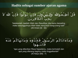 Hadits sebagai sumber ajaran agama قُلْ أَطِيْعُوالله َوَالرَّسُولَ ,  فَإِنْ تَوَلَّوْا فَإِنَّ الله َلاَ يُحِبُّ اْلكاَفِرِيْنَ  “ katakanlah; taatilah Allah dan RasulNya; jika kamu berpaling,  maka sesungguhnya Allah tidak menyukai orang-orang kafir”   (Ali Imran [3] : 32)  وَمَآءَاتَاكُمُ الرَّسُولُ فَخُذُوهُ وَمَانَهَاكُمْ عَنْهُ فَانْتَـهُوا  “ apa yang diberikan Rasul kepadamu, maka terimalah dan  apa yang dilarang bagimu maka tinggalkanlah”  (Al Hasyr [59] : 7)  
