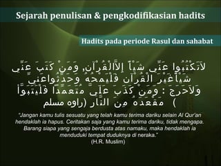 Sejarah penulisan & pengkodifikasian hadits Hadits pada periode Rasul dan sahabat لاَتَكْتُبُوا عَنِّي شَيْأً إِلاَّالْقُرْآن ,  وَمَنْ كَتَبَ عَنِّي شَيْأًغَيْرَ الْقُرْآن فَلْيَمْحُهُ وَحَدِّثُواعَنيِّ وَلاَحَرَجَ  :  وَمَنْ كَذَبَ عَلَيَّ مُتَعَمِّداً فَلْيَتَبَوَّأ مَقْعَدَهُ مِنَ النَّارِ  ( راوه مسلم )  “ Jangan kamu tulis sesuatu yang telah kamu terima dariku selain Al Qur’an hendaklah ia hapus. Ceritakan saja yang kamu terima dariku, tidak mengapa. Barang siapa yang sengaja berdusta atas namaku, maka hendaklah ia menduduki tempat duduknya di  neraka.”  (H.R. Muslim)  