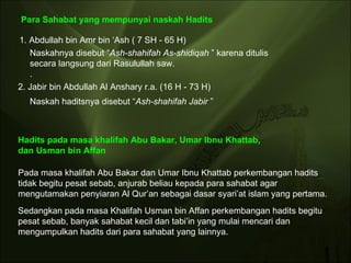 Para Sahabat yang mempunyai naskah Hadits 1. Abdullah bin Amr bin ‘Ash ( 7 SH - 65 H)  Naskahnya disebut “ Ash-shahifah As-shidiqah  ” karena ditulis secara langsung dari Rasulullah saw.  .  2. Jabir bin Abdullah Al Anshary r.a. (16 H - 73 H)  Naskah haditsnya disebut “ Ash-shahifah Jabir  ” Pada masa khalifah Abu Bakar dan Umar Ibnu Khattab perkembangan hadits tidak begitu pesat sebab, anjurab beliau kepada para sahabat agar mengutamakan penyiaran Al Qur’an sebagai dasar syari’at islam yang pertama.  Hadits pada masa khalifah Abu Bakar, Umar Ibnu Khattab,  dan Usman bin Affan Sedangkan pada masa Khalifah Usman bin Affan perkembangan hadits begitu pesat sebab, banyak sahabat kecil dan tabi’in yang mulai mencari dan mengumpulkan hadits dari para sahabat yang lainnya.  