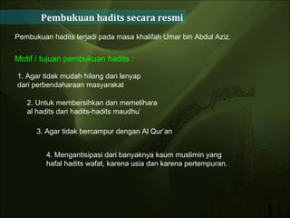 Pembukuan hadits secara resmi Pembukuan hadits terjadi pada masa khalifah Umar bin Abdul Aziz.  Motif / tujuan pembukuan hadits : 1. Agar tidak mudah hilang dan lenyap dari perbendaharaan masyarakat 2. Untuk membersihkan dan memelihara al hadits dari hadits-hadits maudhu’  3. Agar tidak bercampur dengan Al Qur’an  4. Mengantisipasi dari banyaknya kaum muslimin yang hafal hadits wafat, karena usia dan karena pertempuran.  