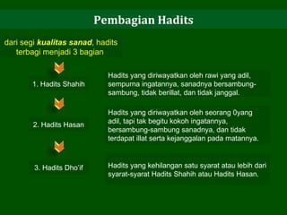 Pembagian Hadits dari segi  kualitas sanad , hadits terbagi menjadi 3 bagian  1. Hadits Shahih Hadits yang diriwayatkan oleh rawi yang adil, sempurna ingatannya, sanadnya bersambung-sambung, tidak berillat, dan tidak janggal.  2. Hadits Hasan Hadits yang diriwayatkan oleh seorang 0yang adil, tapi tak begitu kokoh ingatannya, bersambung-sambung sanadnya, dan tidak terdapat illat serta kejanggalan pada matannya.  3. Hadits Dho’if Hadits yang kehilangan satu syarat atau lebih dari syarat-syarat Hadits Shahih atau Hadits Hasan. 