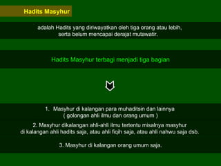 Hadits Masyhur adalah Hadits yang diriwayatkan oleh tiga orang atau lebih,  serta belum mencapai derajat mutawatir.  Hadits Masyhur terbagi menjadi tiga bagian Masyhur di kalangan para muhaditsin dan lainnya  ( golongan ahli ilmu dan orang umum ) 2. Masyhur dikalangan ahli-ahli ilmu tertentu misalnya masyhur  di kalangan ahli hadits saja, atau ahli fiqih saja, atau ahli nahwu saja dsb.  3. Masyhur di kalangan orang umum saja. 