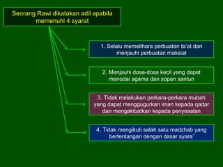 Seorang Rawi dikatakan adil apabila memenuhi 4 syarat 1. Selalu memelihara perbuatan ta’at dan menjauhi perbuatan maksiat 2. Menjauhi dosa-dosa kecil yang dapat menodai agama dan sopan santun 3. Tidak melakukan perkara-perkara mubah yang dapat menggugurkan iman kepada qadar dan mengakibatkan kepada penyesalan 4. Tidak mengikuti salah satu madzhab yang bertentangan dengan dasar syara’ 