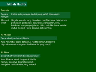 Istilah Hadits Sunnah  Secara harfiyah tradisi, artinya suatu tradisi yang sudah dibiasakan.  Menurut istilah  Segala sesuatu yang dinukilkan dari Nabi saw. baik berupa perkataan, perbuatan, atau taqrir, pengajaran, sifat, kelakuan, maupun perjalanan hidup baik Nabi saw. setelah diutus menjadi Rasul ataupun sebelumnya.  Al Khabar Secara harfiyah berarti  Berita   Kata Al Khabar searti dengan Al Hadits namun, biasanya digunakan untuk menyebut hadits-hadits yang marfu’.  Al Atsar  Secara harfiyah berarti  bekas atau jejak   Kata Al Atsar searti dengan Al Hadits namun, biasanya digunakan untuk menyebut hadits-hadits yang maukuf.  