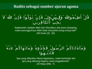 Hadits sebagai sumber ajaran agama قُلْ أَطِيْعُوالله َوَالرَّسُولَ ,  فَإِنْ تَوَلَّوْا فَإِنَّ الله َلاَ يُحِبُّ اْلكاَفِرِيْنَ  “ katakanlah; taatilah Allah dan RasulNya; jika kamu berpaling,  maka sesungguhnya Allah tidak menyukai orang-orang kafir”   (Ali Imran [3] : 32)  وَمَآءَاتَاكُمُ الرَّسُولُ فَخُذُوهُ وَمَانَهَاكُمْ عَنْهُ فَانْتَـهُوا  “ apa yang diberikan Rasul kepadamu, maka terimalah dan  apa yang dilarang bagimu maka tinggalkanlah”  (Al Hasyr [59] : 7)  