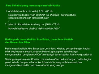 Para Sahabat yang mempunyai naskah Hadits 1. Abdullah bin Amr bin ‘Ash ( 7 SH - 65 H)  Naskahnya disebut “ Ash-shahifah As-shidiqah  ” karena ditulis secara langsung dari Rasulullah saw.  .  2. Jabir bin Abdullah Al Anshary r.a. (16 H - 73 H)  Naskah haditsnya disebut “ Ash-shahifah Jabir  ” Pada masa khalifah Abu Bakar dan Umar Ibnu Khattab perkembangan hadits tidak begitu pesat sebab, anjuran beliau kepada para sahabat agar mengutamakan penyiaran Al Qur’an sebagai dasar syari’at islam yang pertama.  Hadits pada masa khalifah Abu Bakar, Umar Ibnu Khattab,  dan Usman bin Affan Sedangkan pada masa Khalifah Usman bin Affan perkembangan hadits begitu pesat sebab, banyak sahabat kecil dan tabi’in yang mulai mencari dan mengumpulkan hadits dari para sahabat yang lainnya.  