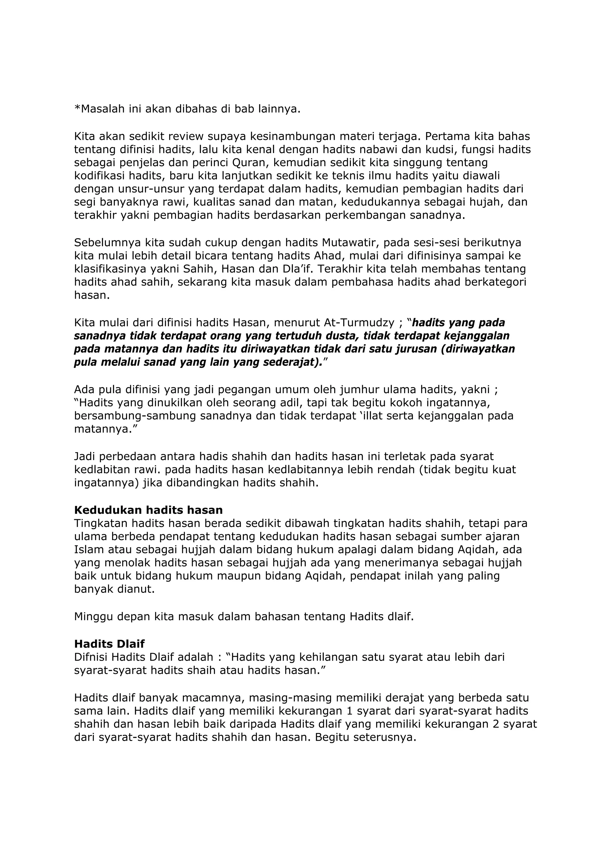 *Masalah ini akan dibahas di bab lainnya.
Kita akan sedikit review supaya kesinambungan materi terjaga. Pertama kita bahas
tentang difinisi hadits, lalu kita kenal dengan hadits nabawi dan kudsi, fungsi hadits
sebagai penjelas dan perinci Quran, kemudian sedikit kita singgung tentang
kodifikasi hadits, baru kita lanjutkan sedikit ke teknis ilmu hadits yaitu diawali
dengan unsur-unsur yang terdapat dalam hadits, kemudian pembagian hadits dari
segi banyaknya rawi, kualitas sanad dan matan, kedudukannya sebagai hujah, dan
terakhir yakni pembagian hadits berdasarkan perkembangan sanadnya.
Sebelumnya kita sudah cukup dengan hadits Mutawatir, pada sesi-sesi berikutnya
kita mulai lebih detail bicara tentang hadits Ahad, mulai dari difinisinya sampai ke
klasifikasinya yakni Sahih, Hasan dan Dla’if. Terakhir kita telah membahas tentang
hadits ahad sahih, sekarang kita masuk dalam pembahasa hadits ahad berkategori
hasan.
Kita mulai dari difinisi hadits Hasan, menurut At-Turmudzy ; “hadits yang pada
sanadnya tidak terdapat orang yang tertuduh dusta, tidak terdapat kejanggalan
pada matannya dan hadits itu diriwayatkan tidak dari satu jurusan (diriwayatkan
pula melalui sanad yang lain yang sederajat).”
Ada pula difinisi yang jadi pegangan umum oleh jumhur ulama hadits, yakni ;
“Hadits yang dinukilkan oleh seorang adil, tapi tak begitu kokoh ingatannya,
bersambung-sambung sanadnya dan tidak terdapat ‘illat serta kejanggalan pada
matannya.”
Jadi perbedaan antara hadis shahih dan hadits hasan ini terletak pada syarat
kedlabitan rawi. pada hadits hasan kedlabitannya lebih rendah (tidak begitu kuat
ingatannya) jika dibandingkan hadits shahih.
Kedudukan hadits hasan
Tingkatan hadits hasan berada sedikit dibawah tingkatan hadits shahih, tetapi para
ulama berbeda pendapat tentang kedudukan hadits hasan sebagai sumber ajaran
Islam atau sebagai hujjah dalam bidang hukum apalagi dalam bidang Aqidah, ada
yang menolak hadits hasan sebagai hujjah ada yang menerimanya sebagai hujjah
baik untuk bidang hukum maupun bidang Aqidah, pendapat inilah yang paling
banyak dianut.
Minggu depan kita masuk dalam bahasan tentang Hadits dlaif.
Hadits Dlaif
Difnisi Hadits Dlaif adalah : “Hadits yang kehilangan satu syarat atau lebih dari
syarat-syarat hadits shaih atau hadits hasan.”
Hadits dlaif banyak macamnya, masing-masing memiliki derajat yang berbeda satu
sama lain. Hadits dlaif yang memiliki kekurangan 1 syarat dari syarat-syarat hadits
shahih dan hasan lebih baik daripada Hadits dlaif yang memiliki kekurangan 2 syarat
dari syarat-syarat hadits shahih dan hasan. Begitu seterusnya.

 