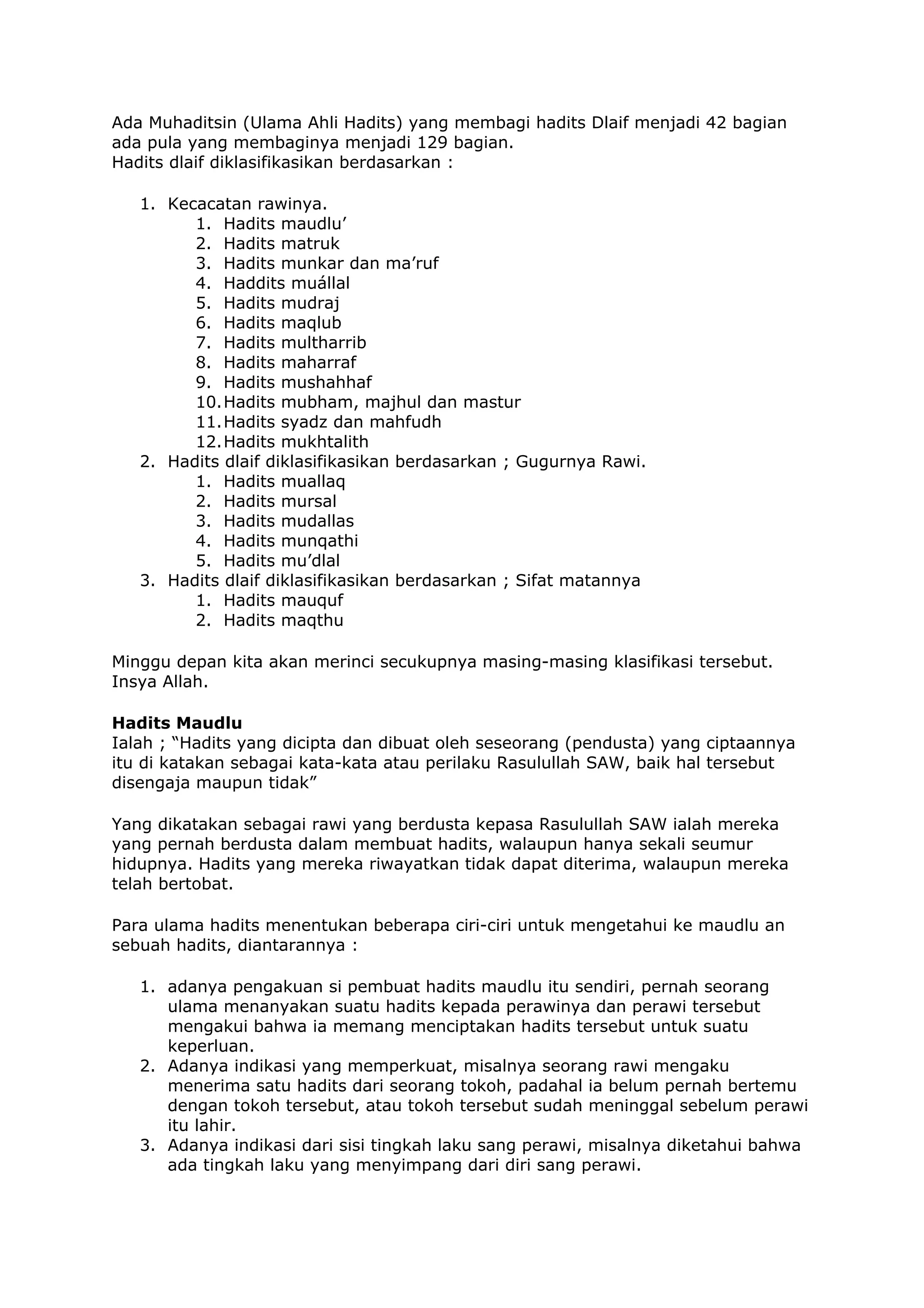 Ada Muhaditsin (Ulama Ahli Hadits) yang membagi hadits Dlaif menjadi 42 bagian
ada pula yang membaginya menjadi 129 bagian.
Hadits dlaif diklasifikasikan berdasarkan :
1. Kecacatan rawinya.
1. Hadits maudlu’
2. Hadits matruk
3. Hadits munkar dan ma’ruf
4. Haddits muállal
5. Hadits mudraj
6. Hadits maqlub
7. Hadits multharrib
8. Hadits maharraf
9. Hadits mushahhaf
10. Hadits mubham, majhul dan mastur
11. Hadits syadz dan mahfudh
12. Hadits mukhtalith
2. Hadits dlaif diklasifikasikan berdasarkan ; Gugurnya Rawi.
1. Hadits muallaq
2. Hadits mursal
3. Hadits mudallas
4. Hadits munqathi
5. Hadits mu’dlal
3. Hadits dlaif diklasifikasikan berdasarkan ; Sifat matannya
1. Hadits mauquf
2. Hadits maqthu
Minggu depan kita akan merinci secukupnya masing-masing klasifikasi tersebut.
Insya Allah.
Hadits Maudlu
Ialah ; “Hadits yang dicipta dan dibuat oleh seseorang (pendusta) yang ciptaannya
itu di katakan sebagai kata-kata atau perilaku Rasulullah SAW, baik hal tersebut
disengaja maupun tidak”
Yang dikatakan sebagai rawi yang berdusta kepasa Rasulullah SAW ialah mereka
yang pernah berdusta dalam membuat hadits, walaupun hanya sekali seumur
hidupnya. Hadits yang mereka riwayatkan tidak dapat diterima, walaupun mereka
telah bertobat.
Para ulama hadits menentukan beberapa ciri-ciri untuk mengetahui ke maudlu an
sebuah hadits, diantarannya :
1. adanya pengakuan si pembuat hadits maudlu itu sendiri, pernah seorang
ulama menanyakan suatu hadits kepada perawinya dan perawi tersebut
mengakui bahwa ia memang menciptakan hadits tersebut untuk suatu
keperluan.
2. Adanya indikasi yang memperkuat, misalnya seorang rawi mengaku
menerima satu hadits dari seorang tokoh, padahal ia belum pernah bertemu
dengan tokoh tersebut, atau tokoh tersebut sudah meninggal sebelum perawi
itu lahir.
3. Adanya indikasi dari sisi tingkah laku sang perawi, misalnya diketahui bahwa
ada tingkah laku yang menyimpang dari diri sang perawi.

 