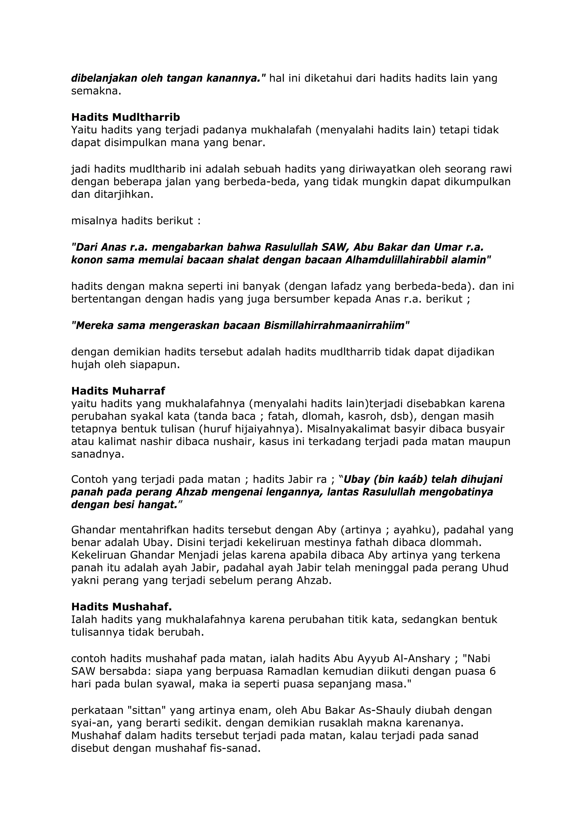 dibelanjakan oleh tangan kanannya." hal ini diketahui dari hadits hadits lain yang
semakna.
Hadits Mudltharrib
Yaitu hadits yang terjadi padanya mukhalafah (menyalahi hadits lain) tetapi tidak
dapat disimpulkan mana yang benar.
jadi hadits mudltharib ini adalah sebuah hadits yang diriwayatkan oleh seorang rawi
dengan beberapa jalan yang berbeda-beda, yang tidak mungkin dapat dikumpulkan
dan ditarjihkan.
misalnya hadits berikut :
"Dari Anas r.a. mengabarkan bahwa Rasulullah SAW, Abu Bakar dan Umar r.a.
konon sama memulai bacaan shalat dengan bacaan Alhamdulillahirabbil alamin"
hadits dengan makna seperti ini banyak (dengan lafadz yang berbeda-beda). dan ini
bertentangan dengan hadis yang juga bersumber kepada Anas r.a. berikut ;
"Mereka sama mengeraskan bacaan Bismillahirrahmaanirrahiim"
dengan demikian hadits tersebut adalah hadits mudltharrib tidak dapat dijadikan
hujah oleh siapapun.
Hadits Muharraf
yaitu hadits yang mukhalafahnya (menyalahi hadits lain)terjadi disebabkan karena
perubahan syakal kata (tanda baca ; fatah, dlomah, kasroh, dsb), dengan masih
tetapnya bentuk tulisan (huruf hijaiyahnya). Misalnyakalimat basyir dibaca busyair
atau kalimat nashir dibaca nushair, kasus ini terkadang terjadi pada matan maupun
sanadnya.
Contoh yang terjadi pada matan ; hadits Jabir ra ; “Ubay (bin kaáb) telah dihujani
panah pada perang Ahzab mengenai lengannya, lantas Rasulullah mengobatinya
dengan besi hangat.”
Ghandar mentahrifkan hadits tersebut dengan Aby (artinya ; ayahku), padahal yang
benar adalah Ubay. Disini terjadi kekeliruan mestinya fathah dibaca dlommah.
Kekeliruan Ghandar Menjadi jelas karena apabila dibaca Aby artinya yang terkena
panah itu adalah ayah Jabir, padahal ayah Jabir telah meninggal pada perang Uhud
yakni perang yang terjadi sebelum perang Ahzab.
Hadits Mushahaf.
Ialah hadits yang mukhalafahnya karena perubahan titik kata, sedangkan bentuk
tulisannya tidak berubah.
contoh hadits mushahaf pada matan, ialah hadits Abu Ayyub Al-Anshary ; "Nabi
SAW bersabda: siapa yang berpuasa Ramadlan kemudian diikuti dengan puasa 6
hari pada bulan syawal, maka ia seperti puasa sepanjang masa."
perkataan "sittan" yang artinya enam, oleh Abu Bakar As-Shauly diubah dengan
syai-an, yang berarti sedikit. dengan demikian rusaklah makna karenanya.
Mushahaf dalam hadits tersebut terjadi pada matan, kalau terjadi pada sanad
disebut dengan mushahaf fis-sanad.

 