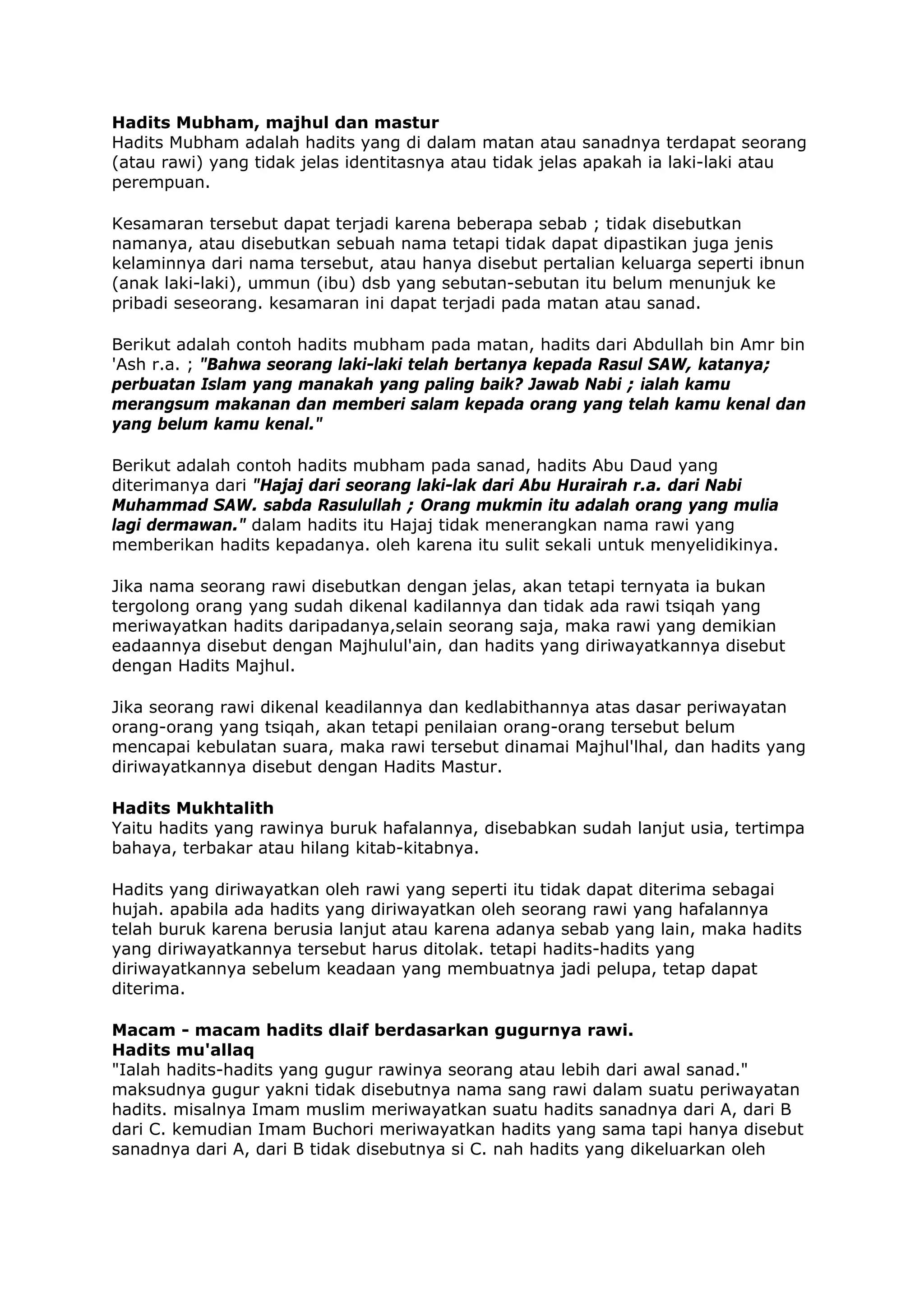 Hadits Mubham, majhul dan mastur
Hadits Mubham adalah hadits yang di dalam matan atau sanadnya terdapat seorang
(atau rawi) yang tidak jelas identitasnya atau tidak jelas apakah ia laki-laki atau
perempuan.
Kesamaran tersebut dapat terjadi karena beberapa sebab ; tidak disebutkan
namanya, atau disebutkan sebuah nama tetapi tidak dapat dipastikan juga jenis
kelaminnya dari nama tersebut, atau hanya disebut pertalian keluarga seperti ibnun
(anak laki-laki), ummun (ibu) dsb yang sebutan-sebutan itu belum menunjuk ke
pribadi seseorang. kesamaran ini dapat terjadi pada matan atau sanad.
Berikut adalah contoh hadits mubham pada matan, hadits dari Abdullah bin Amr bin
'Ash r.a. ; "Bahwa seorang laki-laki telah bertanya kepada Rasul SAW, katanya;
perbuatan Islam yang manakah yang paling baik? Jawab Nabi ; ialah kamu
merangsum makanan dan memberi salam kepada orang yang telah kamu kenal dan
yang belum kamu kenal."
Berikut adalah contoh hadits mubham pada sanad, hadits Abu Daud yang
diterimanya dari "Hajaj dari seorang laki-lak dari Abu Hurairah r.a. dari Nabi
Muhammad SAW. sabda Rasulullah ; Orang mukmin itu adalah orang yang mulia
lagi dermawan." dalam hadits itu Hajaj tidak menerangkan nama rawi yang
memberikan hadits kepadanya. oleh karena itu sulit sekali untuk menyelidikinya.
Jika nama seorang rawi disebutkan dengan jelas, akan tetapi ternyata ia bukan
tergolong orang yang sudah dikenal kadilannya dan tidak ada rawi tsiqah yang
meriwayatkan hadits daripadanya,selain seorang saja, maka rawi yang demikian
eadaannya disebut dengan Majhulul'ain, dan hadits yang diriwayatkannya disebut
dengan Hadits Majhul.
Jika seorang rawi dikenal keadilannya dan kedlabithannya atas dasar periwayatan
orang-orang yang tsiqah, akan tetapi penilaian orang-orang tersebut belum
mencapai kebulatan suara, maka rawi tersebut dinamai Majhul'lhal, dan hadits yang
diriwayatkannya disebut dengan Hadits Mastur.
Hadits Mukhtalith
Yaitu hadits yang rawinya buruk hafalannya, disebabkan sudah lanjut usia, tertimpa
bahaya, terbakar atau hilang kitab-kitabnya.
Hadits yang diriwayatkan oleh rawi yang seperti itu tidak dapat diterima sebagai
hujah. apabila ada hadits yang diriwayatkan oleh seorang rawi yang hafalannya
telah buruk karena berusia lanjut atau karena adanya sebab yang lain, maka hadits
yang diriwayatkannya tersebut harus ditolak. tetapi hadits-hadits yang
diriwayatkannya sebelum keadaan yang membuatnya jadi pelupa, tetap dapat
diterima.
Macam - macam hadits dlaif berdasarkan gugurnya rawi.
Hadits mu'allaq
"Ialah hadits-hadits yang gugur rawinya seorang atau lebih dari awal sanad."
maksudnya gugur yakni tidak disebutnya nama sang rawi dalam suatu periwayatan
hadits. misalnya Imam muslim meriwayatkan suatu hadits sanadnya dari A, dari B
dari C. kemudian Imam Buchori meriwayatkan hadits yang sama tapi hanya disebut
sanadnya dari A, dari B tidak disebutnya si C. nah hadits yang dikeluarkan oleh

 