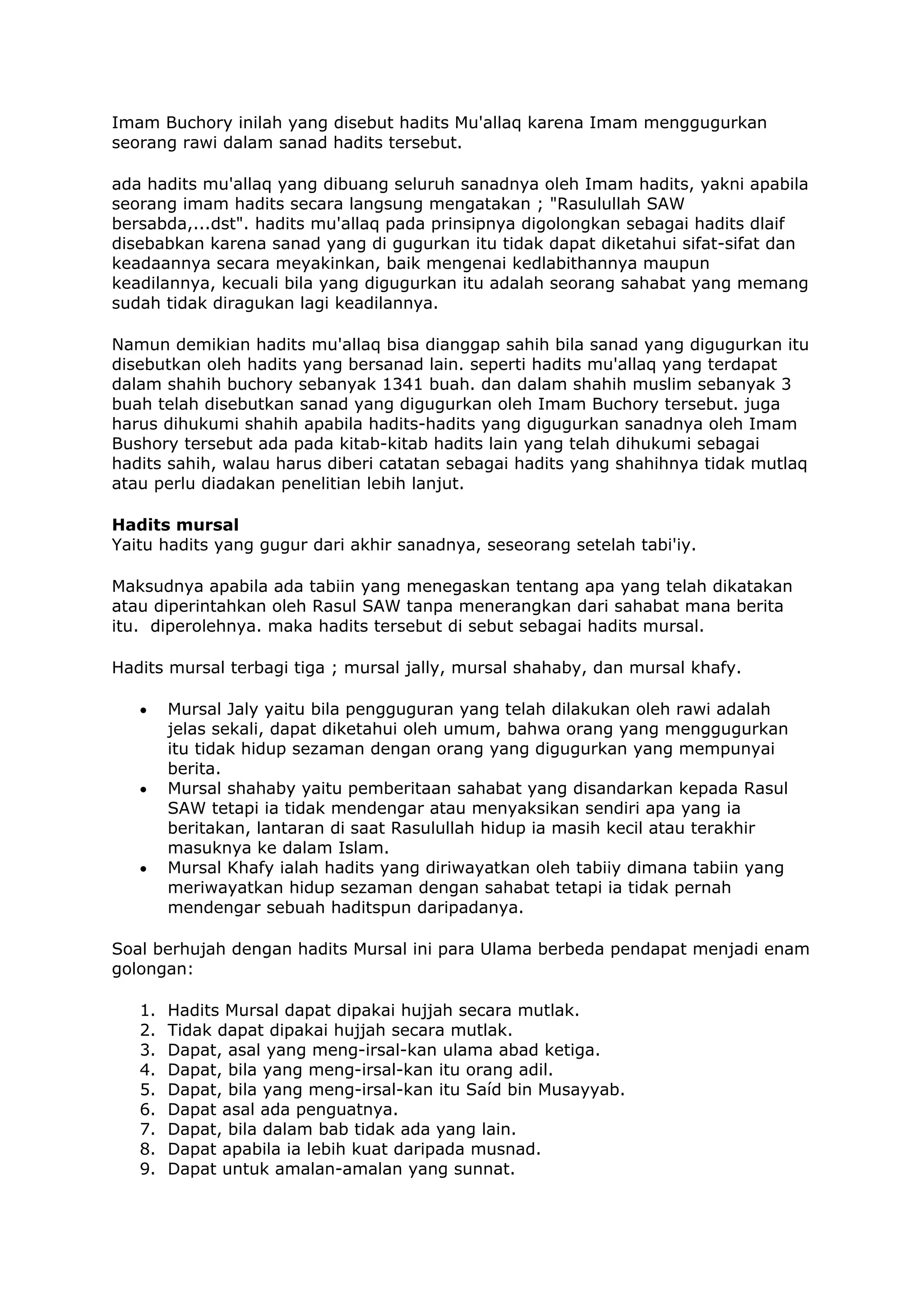 Imam Buchory inilah yang disebut hadits Mu'allaq karena Imam menggugurkan
seorang rawi dalam sanad hadits tersebut.
ada hadits mu'allaq yang dibuang seluruh sanadnya oleh Imam hadits, yakni apabila
seorang imam hadits secara langsung mengatakan ; "Rasulullah SAW
bersabda,...dst". hadits mu'allaq pada prinsipnya digolongkan sebagai hadits dlaif
disebabkan karena sanad yang di gugurkan itu tidak dapat diketahui sifat-sifat dan
keadaannya secara meyakinkan, baik mengenai kedlabithannya maupun
keadilannya, kecuali bila yang digugurkan itu adalah seorang sahabat yang memang
sudah tidak diragukan lagi keadilannya.
Namun demikian hadits mu'allaq bisa dianggap sahih bila sanad yang digugurkan itu
disebutkan oleh hadits yang bersanad lain. seperti hadits mu'allaq yang terdapat
dalam shahih buchory sebanyak 1341 buah. dan dalam shahih muslim sebanyak 3
buah telah disebutkan sanad yang digugurkan oleh Imam Buchory tersebut. juga
harus dihukumi shahih apabila hadits-hadits yang digugurkan sanadnya oleh Imam
Bushory tersebut ada pada kitab-kitab hadits lain yang telah dihukumi sebagai
hadits sahih, walau harus diberi catatan sebagai hadits yang shahihnya tidak mutlaq
atau perlu diadakan penelitian lebih lanjut.
Hadits mursal
Yaitu hadits yang gugur dari akhir sanadnya, seseorang setelah tabi'iy.
Maksudnya apabila ada tabiin yang menegaskan tentang apa yang telah dikatakan
atau diperintahkan oleh Rasul SAW tanpa menerangkan dari sahabat mana berita
itu. diperolehnya. maka hadits tersebut di sebut sebagai hadits mursal.
Hadits mursal terbagi tiga ; mursal jally, mursal shahaby, dan mursal khafy.
•

•

•

Mursal Jaly yaitu bila pengguguran yang telah dilakukan oleh rawi adalah
jelas sekali, dapat diketahui oleh umum, bahwa orang yang menggugurkan
itu tidak hidup sezaman dengan orang yang digugurkan yang mempunyai
berita.
Mursal shahaby yaitu pemberitaan sahabat yang disandarkan kepada Rasul
SAW tetapi ia tidak mendengar atau menyaksikan sendiri apa yang ia
beritakan, lantaran di saat Rasulullah hidup ia masih kecil atau terakhir
masuknya ke dalam Islam.
Mursal Khafy ialah hadits yang diriwayatkan oleh tabiiy dimana tabiin yang
meriwayatkan hidup sezaman dengan sahabat tetapi ia tidak pernah
mendengar sebuah haditspun daripadanya.

Soal berhujah dengan hadits Mursal ini para Ulama berbeda pendapat menjadi enam
golongan:
1.
2.
3.
4.
5.
6.
7.
8.
9.

Hadits Mursal dapat dipakai hujjah secara mutlak.
Tidak dapat dipakai hujjah secara mutlak.
Dapat, asal yang meng-irsal-kan ulama abad ketiga.
Dapat, bila yang meng-irsal-kan itu orang adil.
Dapat, bila yang meng-irsal-kan itu Saíd bin Musayyab.
Dapat asal ada penguatnya.
Dapat, bila dalam bab tidak ada yang lain.
Dapat apabila ia lebih kuat daripada musnad.
Dapat untuk amalan-amalan yang sunnat.

 