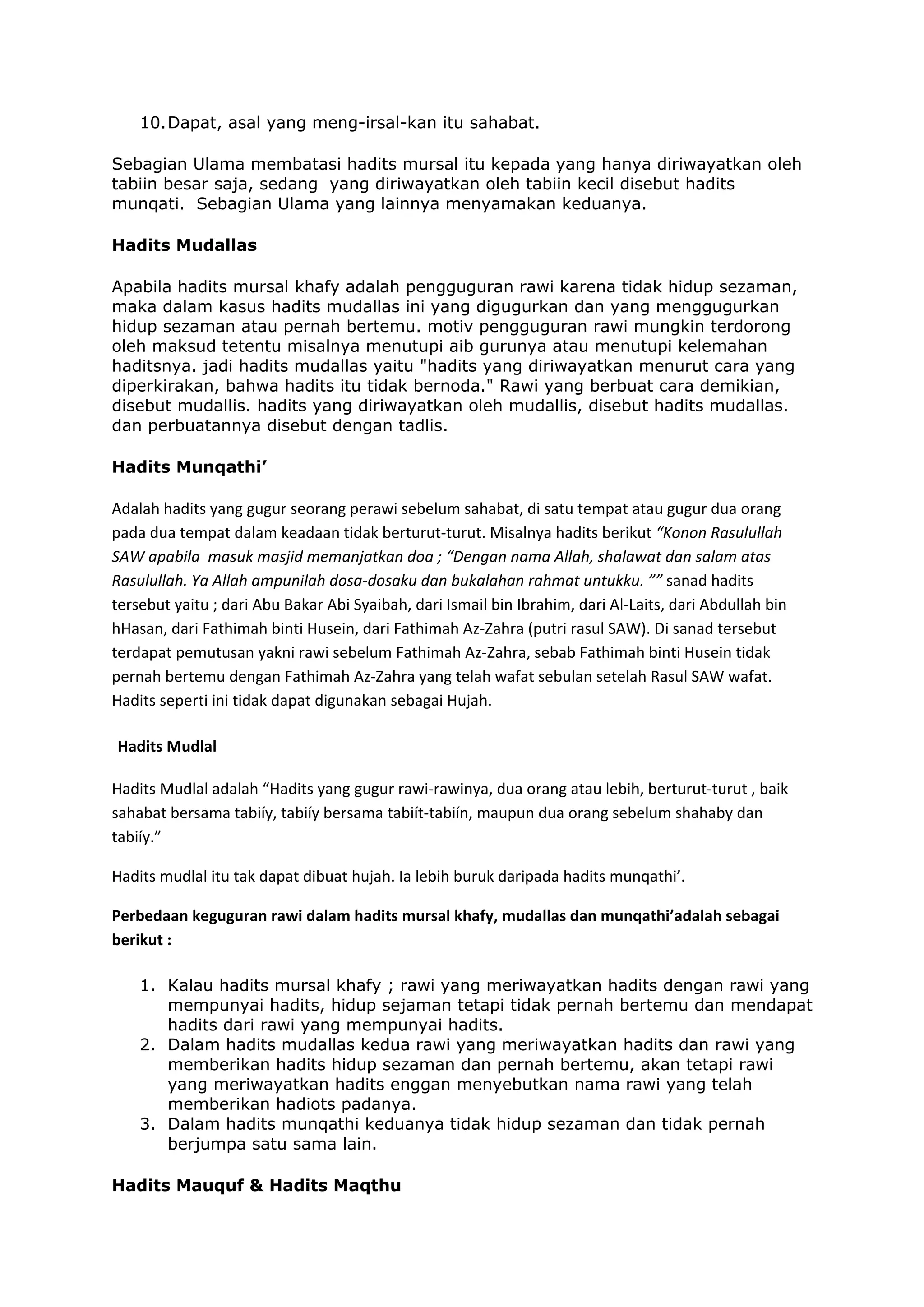 10. Dapat, asal yang meng-irsal-kan itu sahabat.
Sebagian Ulama membatasi hadits mursal itu kepada yang hanya diriwayatkan oleh
tabiin besar saja, sedang yang diriwayatkan oleh tabiin kecil disebut hadits
munqati. Sebagian Ulama yang lainnya menyamakan keduanya.
Hadits Mudallas
Apabila hadits mursal khafy adalah pengguguran rawi karena tidak hidup sezaman,
maka dalam kasus hadits mudallas ini yang digugurkan dan yang menggugurkan
hidup sezaman atau pernah bertemu. motiv pengguguran rawi mungkin terdorong
oleh maksud tetentu misalnya menutupi aib gurunya atau menutupi kelemahan
haditsnya. jadi hadits mudallas yaitu "hadits yang diriwayatkan menurut cara yang
diperkirakan, bahwa hadits itu tidak bernoda." Rawi yang berbuat cara demikian,
disebut mudallis. hadits yang diriwayatkan oleh mudallis, disebut hadits mudallas.
dan perbuatannya disebut dengan tadlis.
Hadits Munqathi’

Adalah hadits yang gugur seorang perawi sebelum sahabat, di satu tempat atau gugur dua orang 
pada dua tempat dalam keadaan tidak berturut‐turut. Misalnya hadits berikut “Konon Rasulullah 
SAW apabila  masuk masjid memanjatkan doa ; “Dengan nama Allah, shalawat dan salam atas 
Rasulullah. Ya Allah ampunilah dosa‐dosaku dan bukalahan rahmat untukku. ”” sanad hadits 
tersebut yaitu ; dari Abu Bakar Abi Syaibah, dari Ismail bin Ibrahim, dari Al‐Laits, dari Abdullah bin 
hHasan, dari Fathimah binti Husein, dari Fathimah Az‐Zahra (putri rasul SAW). Di sanad tersebut 
terdapat pemutusan yakni rawi sebelum Fathimah Az‐Zahra, sebab Fathimah binti Husein tidak 
pernah bertemu dengan Fathimah Az‐Zahra yang telah wafat sebulan setelah Rasul SAW wafat. 
Hadits seperti ini tidak dapat digunakan sebagai Hujah. 
Hadits Mudlal 
Hadits Mudlal adalah “Hadits yang gugur rawi‐rawinya, dua orang atau lebih, berturut‐turut , baik 
sahabat bersama tabiíy, tabiíy bersama tabiít‐tabiín, maupun dua orang sebelum shahaby dan 
tabiíy.” 
Hadits mudlal itu tak dapat dibuat hujah. Ia lebih buruk daripada hadits munqathi’.  
Perbedaan keguguran rawi dalam hadits mursal khafy, mudallas dan munqathi’adalah sebagai 
berikut : 
1. Kalau hadits mursal khafy ; rawi yang meriwayatkan hadits dengan rawi yang
mempunyai hadits, hidup sejaman tetapi tidak pernah bertemu dan mendapat
hadits dari rawi yang mempunyai hadits.
2. Dalam hadits mudallas kedua rawi yang meriwayatkan hadits dan rawi yang
memberikan hadits hidup sezaman dan pernah bertemu, akan tetapi rawi
yang meriwayatkan hadits enggan menyebutkan nama rawi yang telah
memberikan hadiots padanya.
3. Dalam hadits munqathi keduanya tidak hidup sezaman dan tidak pernah
berjumpa satu sama lain.
Hadits Mauquf & Hadits Maqthu

 