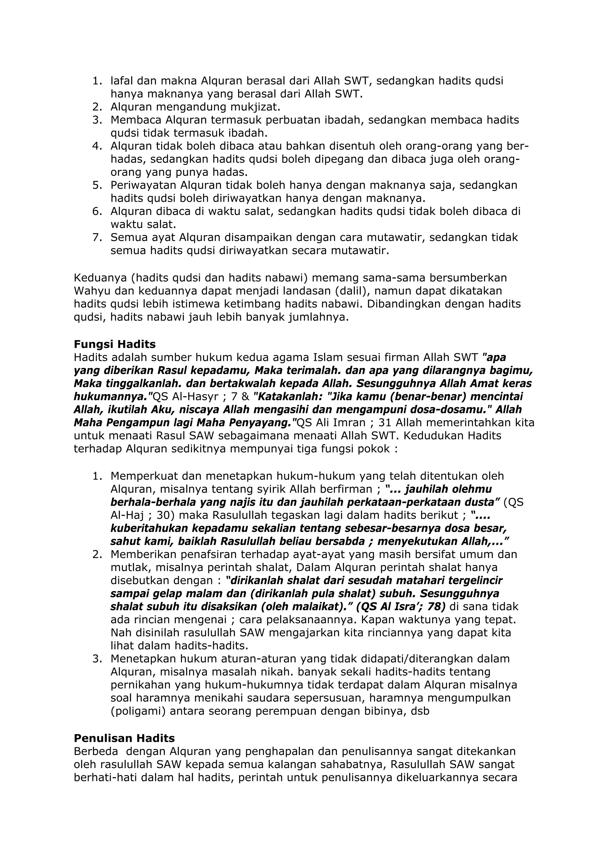 1. lafal dan makna Alquran berasal dari Allah SWT, sedangkan hadits qudsi
hanya maknanya yang berasal dari Allah SWT.
2. Alquran mengandung mukjizat.
3. Membaca Alquran termasuk perbuatan ibadah, sedangkan membaca hadits
qudsi tidak termasuk ibadah.
4. Alquran tidak boleh dibaca atau bahkan disentuh oleh orang-orang yang berhadas, sedangkan hadits qudsi boleh dipegang dan dibaca juga oleh orangorang yang punya hadas.
5. Periwayatan Alquran tidak boleh hanya dengan maknanya saja, sedangkan
hadits qudsi boleh diriwayatkan hanya dengan maknanya.
6. Alquran dibaca di waktu salat, sedangkan hadits qudsi tidak boleh dibaca di
waktu salat.
7. Semua ayat Alquran disampaikan dengan cara mutawatir, sedangkan tidak
semua hadits qudsi diriwayatkan secara mutawatir.
Keduanya (hadits qudsi dan hadits nabawi) memang sama-sama bersumberkan
Wahyu dan keduannya dapat menjadi landasan (dalil), namun dapat dikatakan
hadits qudsi lebih istimewa ketimbang hadits nabawi. Dibandingkan dengan hadits
qudsi, hadits nabawi jauh lebih banyak jumlahnya.
Fungsi Hadits
Hadits adalah sumber hukum kedua agama Islam sesuai firman Allah SWT "apa
yang diberikan Rasul kepadamu, Maka terimalah. dan apa yang dilarangnya bagimu,
Maka tinggalkanlah. dan bertakwalah kepada Allah. Sesungguhnya Allah Amat keras
hukumannya."QS Al-Hasyr ; 7 & "Katakanlah: "Jika kamu (benar-benar) mencintai
Allah, ikutilah Aku, niscaya Allah mengasihi dan mengampuni dosa-dosamu." Allah
Maha Pengampun lagi Maha Penyayang."QS Ali Imran ; 31 Allah memerintahkan kita
untuk menaati Rasul SAW sebagaimana menaati Allah SWT. Kedudukan Hadits
terhadap Alquran sedikitnya mempunyai tiga fungsi pokok :
1. Memperkuat dan menetapkan hukum-hukum yang telah ditentukan oleh
Alquran, misalnya tentang syirik Allah berfirman ; “... jauhilah olehmu
berhala-berhala yang najis itu dan jauhilah perkataan-perkataan dusta” (QS
Al-Haj ; 30) maka Rasulullah tegaskan lagi dalam hadits berikut ; “....
kuberitahukan kepadamu sekalian tentang sebesar-besarnya dosa besar,
sahut kami, baiklah Rasulullah beliau bersabda ; menyekutukan Allah,...”
2. Memberikan penafsiran terhadap ayat-ayat yang masih bersifat umum dan
mutlak, misalnya perintah shalat, Dalam Alquran perintah shalat hanya
disebutkan dengan : “dirikanlah shalat dari sesudah matahari tergelincir
sampai gelap malam dan (dirikanlah pula shalat) subuh. Sesungguhnya
shalat subuh itu disaksikan (oleh malaikat).” (QS Al Isra’; 78) di sana tidak
ada rincian mengenai ; cara pelaksanaannya. Kapan waktunya yang tepat.
Nah disinilah rasulullah SAW mengajarkan kita rinciannya yang dapat kita
lihat dalam hadits-hadits.
3. Menetapkan hukum aturan-aturan yang tidak didapati/diterangkan dalam
Alquran, misalnya masalah nikah. banyak sekali hadits-hadits tentang
pernikahan yang hukum-hukumnya tidak terdapat dalam Alquran misalnya
soal haramnya menikahi saudara sepersusuan, haramnya mengumpulkan
(poligami) antara seorang perempuan dengan bibinya, dsb
Penulisan Hadits
Berbeda dengan Alquran yang penghapalan dan penulisannya sangat ditekankan
oleh rasulullah SAW kepada semua kalangan sahabatnya, Rasulullah SAW sangat
berhati-hati dalam hal hadits, perintah untuk penulisannya dikeluarkannya secara

 