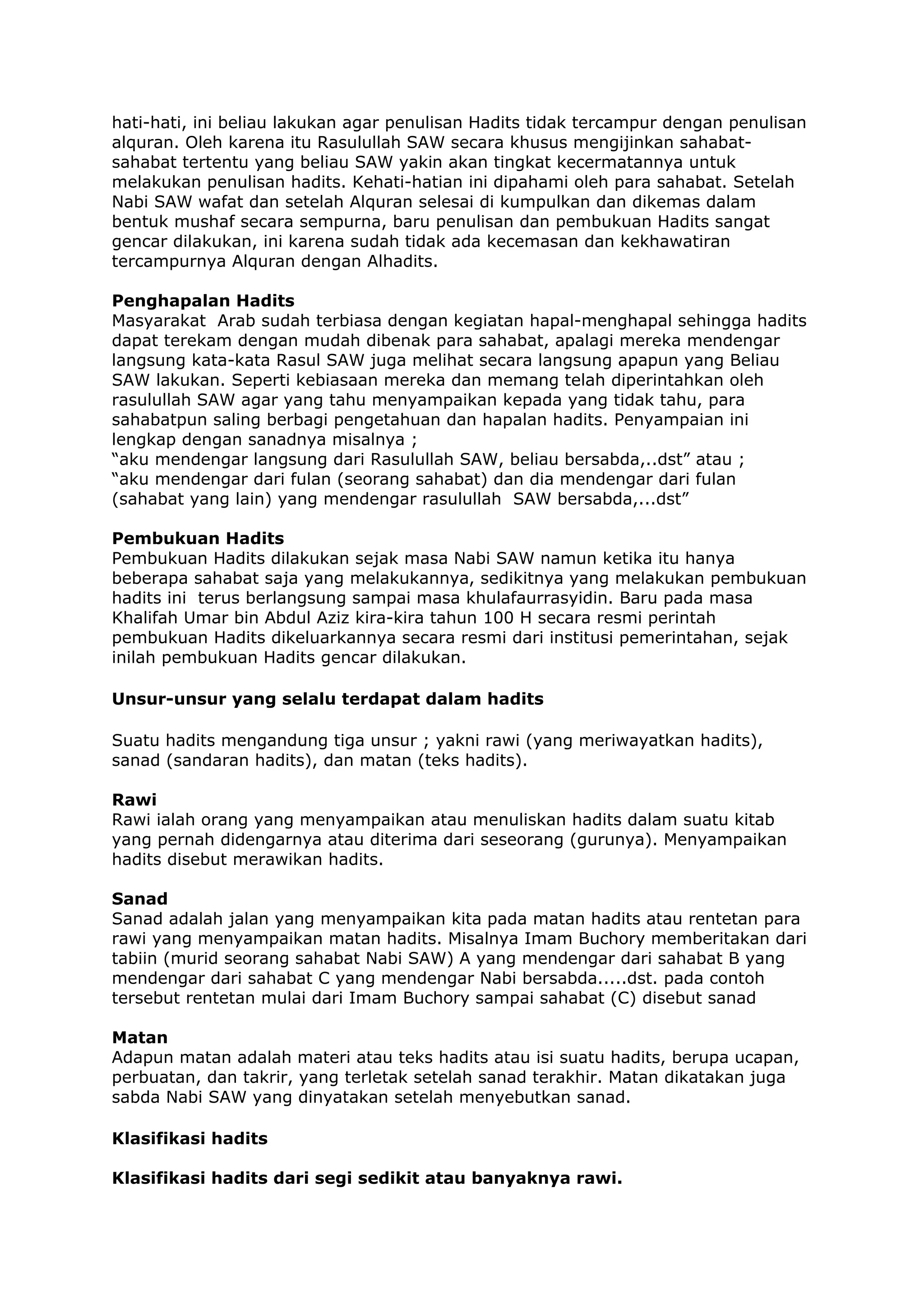 hati-hati, ini beliau lakukan agar penulisan Hadits tidak tercampur dengan penulisan
alquran. Oleh karena itu Rasulullah SAW secara khusus mengijinkan sahabatsahabat tertentu yang beliau SAW yakin akan tingkat kecermatannya untuk
melakukan penulisan hadits. Kehati-hatian ini dipahami oleh para sahabat. Setelah
Nabi SAW wafat dan setelah Alquran selesai di kumpulkan dan dikemas dalam
bentuk mushaf secara sempurna, baru penulisan dan pembukuan Hadits sangat
gencar dilakukan, ini karena sudah tidak ada kecemasan dan kekhawatiran
tercampurnya Alquran dengan Alhadits.
Penghapalan Hadits
Masyarakat Arab sudah terbiasa dengan kegiatan hapal-menghapal sehingga hadits
dapat terekam dengan mudah dibenak para sahabat, apalagi mereka mendengar
langsung kata-kata Rasul SAW juga melihat secara langsung apapun yang Beliau
SAW lakukan. Seperti kebiasaan mereka dan memang telah diperintahkan oleh
rasulullah SAW agar yang tahu menyampaikan kepada yang tidak tahu, para
sahabatpun saling berbagi pengetahuan dan hapalan hadits. Penyampaian ini
lengkap dengan sanadnya misalnya ;
“aku mendengar langsung dari Rasulullah SAW, beliau bersabda,..dst” atau ;
“aku mendengar dari fulan (seorang sahabat) dan dia mendengar dari fulan
(sahabat yang lain) yang mendengar rasulullah SAW bersabda,...dst”
Pembukuan Hadits
Pembukuan Hadits dilakukan sejak masa Nabi SAW namun ketika itu hanya
beberapa sahabat saja yang melakukannya, sedikitnya yang melakukan pembukuan
hadits ini terus berlangsung sampai masa khulafaurrasyidin. Baru pada masa
Khalifah Umar bin Abdul Aziz kira-kira tahun 100 H secara resmi perintah
pembukuan Hadits dikeluarkannya secara resmi dari institusi pemerintahan, sejak
inilah pembukuan Hadits gencar dilakukan.
Unsur-unsur yang selalu terdapat dalam hadits
Suatu hadits mengandung tiga unsur ; yakni rawi (yang meriwayatkan hadits),
sanad (sandaran hadits), dan matan (teks hadits).
Rawi
Rawi ialah orang yang menyampaikan atau menuliskan hadits dalam suatu kitab
yang pernah didengarnya atau diterima dari seseorang (gurunya). Menyampaikan
hadits disebut merawikan hadits.
Sanad
Sanad adalah jalan yang menyampaikan kita pada matan hadits atau rentetan para
rawi yang menyampaikan matan hadits. Misalnya Imam Buchory memberitakan dari
tabiin (murid seorang sahabat Nabi SAW) A yang mendengar dari sahabat B yang
mendengar dari sahabat C yang mendengar Nabi bersabda.....dst. pada contoh
tersebut rentetan mulai dari Imam Buchory sampai sahabat (C) disebut sanad
Matan
Adapun matan adalah materi atau teks hadits atau isi suatu hadits, berupa ucapan,
perbuatan, dan takrir, yang terletak setelah sanad terakhir. Matan dikatakan juga
sabda Nabi SAW yang dinyatakan setelah menyebutkan sanad.
Klasifikasi hadits
Klasifikasi hadits dari segi sedikit atau banyaknya rawi.

 