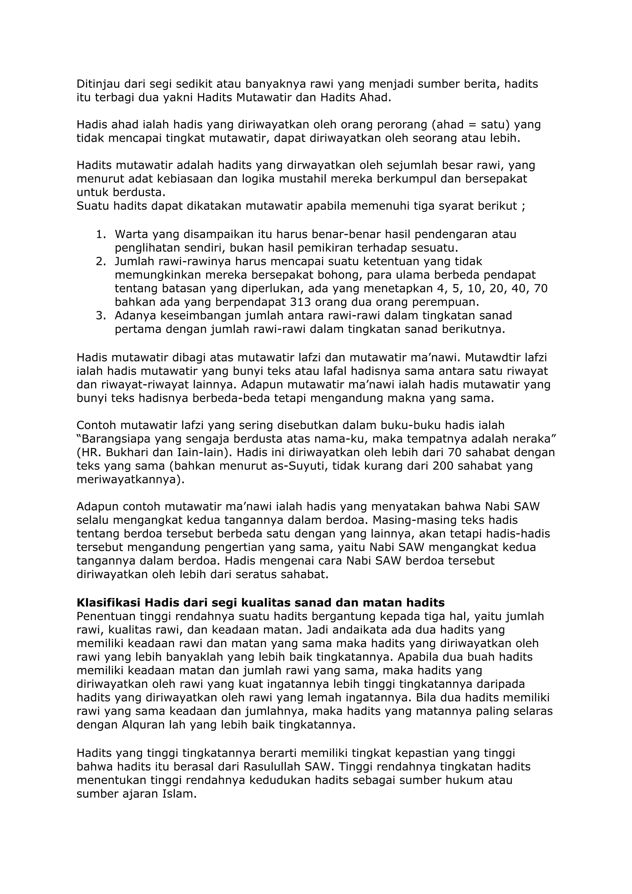 Ditinjau dari segi sedikit atau banyaknya rawi yang menjadi sumber berita, hadits
itu terbagi dua yakni Hadits Mutawatir dan Hadits Ahad.
Hadis ahad ialah hadis yang diriwayatkan oleh orang perorang (ahad = satu) yang
tidak mencapai tingkat mutawatir, dapat diriwayatkan oleh seorang atau lebih.
Hadits mutawatir adalah hadits yang dirwayatkan oleh sejumlah besar rawi, yang
menurut adat kebiasaan dan logika mustahil mereka berkumpul dan bersepakat
untuk berdusta.
Suatu hadits dapat dikatakan mutawatir apabila memenuhi tiga syarat berikut ;
1. Warta yang disampaikan itu harus benar-benar hasil pendengaran atau
penglihatan sendiri, bukan hasil pemikiran terhadap sesuatu.
2. Jumlah rawi-rawinya harus mencapai suatu ketentuan yang tidak
memungkinkan mereka bersepakat bohong, para ulama berbeda pendapat
tentang batasan yang diperlukan, ada yang menetapkan 4, 5, 10, 20, 40, 70
bahkan ada yang berpendapat 313 orang dua orang perempuan.
3. Adanya keseimbangan jumlah antara rawi-rawi dalam tingkatan sanad
pertama dengan jumlah rawi-rawi dalam tingkatan sanad berikutnya.
Hadis mutawatir dibagi atas mutawatir lafzi dan mutawatir ma’nawi. Mutawdtir lafzi
ialah hadis mutawatir yang bunyi teks atau lafal hadisnya sama antara satu riwayat
dan riwayat-riwayat lainnya. Adapun mutawatir ma’nawi ialah hadis mutawatir yang
bunyi teks hadisnya berbeda-beda tetapi mengandung makna yang sama.
Contoh mutawatir lafzi yang sering disebutkan dalam buku-buku hadis ialah
“Barangsiapa yang sengaja berdusta atas nama-ku, maka tempatnya adalah neraka”
(HR. Bukhari dan Iain-lain). Hadis ini diriwayatkan oleh lebih dari 70 sahabat dengan
teks yang sama (bahkan menurut as-Suyuti, tidak kurang dari 200 sahabat yang
meriwayatkannya).
Adapun contoh mutawatir ma’nawi ialah hadis yang menyatakan bahwa Nabi SAW
selalu mengangkat kedua tangannya dalam berdoa. Masing-masing teks hadis
tentang berdoa tersebut berbeda satu dengan yang lainnya, akan tetapi hadis-hadis
tersebut mengandung pengertian yang sama, yaitu Nabi SAW mengangkat kedua
tangannya dalam berdoa. Hadis mengenai cara Nabi SAW berdoa tersebut
diriwayatkan oleh lebih dari seratus sahabat.
Klasifikasi Hadis dari segi kualitas sanad dan matan hadits
Penentuan tinggi rendahnya suatu hadits bergantung kepada tiga hal, yaitu jumlah
rawi, kualitas rawi, dan keadaan matan. Jadi andaikata ada dua hadits yang
memiliki keadaan rawi dan matan yang sama maka hadits yang diriwayatkan oleh
rawi yang lebih banyaklah yang lebih baik tingkatannya. Apabila dua buah hadits
memiliki keadaan matan dan jumlah rawi yang sama, maka hadits yang
diriwayatkan oleh rawi yang kuat ingatannya lebih tinggi tingkatannya daripada
hadits yang diriwayatkan oleh rawi yang lemah ingatannya. Bila dua hadits memiliki
rawi yang sama keadaan dan jumlahnya, maka hadits yang matannya paling selaras
dengan Alquran lah yang lebih baik tingkatannya.
Hadits yang tinggi tingkatannya berarti memiliki tingkat kepastian yang tinggi
bahwa hadits itu berasal dari Rasulullah SAW. Tinggi rendahnya tingkatan hadits
menentukan tinggi rendahnya kedudukan hadits sebagai sumber hukum atau
sumber ajaran Islam.

 