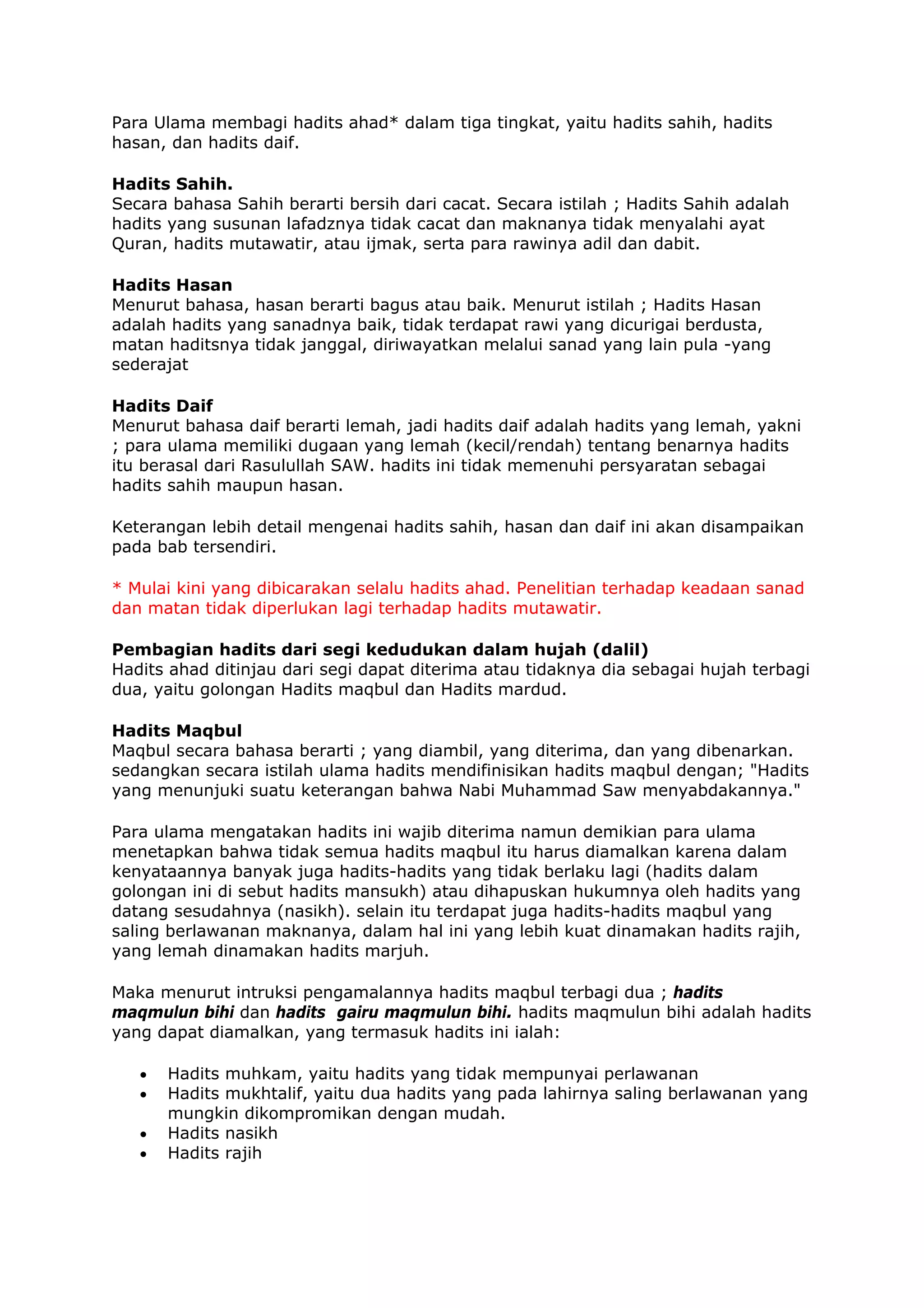 Para Ulama membagi hadits ahad* dalam tiga tingkat, yaitu hadits sahih, hadits
hasan, dan hadits daif.
Hadits Sahih.
Secara bahasa Sahih berarti bersih dari cacat. Secara istilah ; Hadits Sahih adalah
hadits yang susunan lafadznya tidak cacat dan maknanya tidak menyalahi ayat
Quran, hadits mutawatir, atau ijmak, serta para rawinya adil dan dabit.
Hadits Hasan
Menurut bahasa, hasan berarti bagus atau baik. Menurut istilah ; Hadits Hasan
adalah hadits yang sanadnya baik, tidak terdapat rawi yang dicurigai berdusta,
matan haditsnya tidak janggal, diriwayatkan melalui sanad yang lain pula -yang
sederajat
Hadits Daif
Menurut bahasa daif berarti lemah, jadi hadits daif adalah hadits yang lemah, yakni
; para ulama memiliki dugaan yang lemah (kecil/rendah) tentang benarnya hadits
itu berasal dari Rasulullah SAW. hadits ini tidak memenuhi persyaratan sebagai
hadits sahih maupun hasan.
Keterangan lebih detail mengenai hadits sahih, hasan dan daif ini akan disampaikan
pada bab tersendiri.
* Mulai kini yang dibicarakan selalu hadits ahad. Penelitian terhadap keadaan sanad
dan matan tidak diperlukan lagi terhadap hadits mutawatir.
Pembagian hadits dari segi kedudukan dalam hujah (dalil)
Hadits ahad ditinjau dari segi dapat diterima atau tidaknya dia sebagai hujah terbagi
dua, yaitu golongan Hadits maqbul dan Hadits mardud.
Hadits Maqbul
Maqbul secara bahasa berarti ; yang diambil, yang diterima, dan yang dibenarkan.
sedangkan secara istilah ulama hadits mendifinisikan hadits maqbul dengan; "Hadits
yang menunjuki suatu keterangan bahwa Nabi Muhammad Saw menyabdakannya."
Para ulama mengatakan hadits ini wajib diterima namun demikian para ulama
menetapkan bahwa tidak semua hadits maqbul itu harus diamalkan karena dalam
kenyataannya banyak juga hadits-hadits yang tidak berlaku lagi (hadits dalam
golongan ini di sebut hadits mansukh) atau dihapuskan hukumnya oleh hadits yang
datang sesudahnya (nasikh). selain itu terdapat juga hadits-hadits maqbul yang
saling berlawanan maknanya, dalam hal ini yang lebih kuat dinamakan hadits rajih,
yang lemah dinamakan hadits marjuh.
Maka menurut intruksi pengamalannya hadits maqbul terbagi dua ; hadits
maqmulun bihi dan hadits gairu maqmulun bihi. hadits maqmulun bihi adalah hadits
yang dapat diamalkan, yang termasuk hadits ini ialah:
•
•
•
•

Hadits muhkam, yaitu hadits yang tidak mempunyai perlawanan
Hadits mukhtalif, yaitu dua hadits yang pada lahirnya saling berlawanan yang
mungkin dikompromikan dengan mudah.
Hadits nasikh
Hadits rajih

 