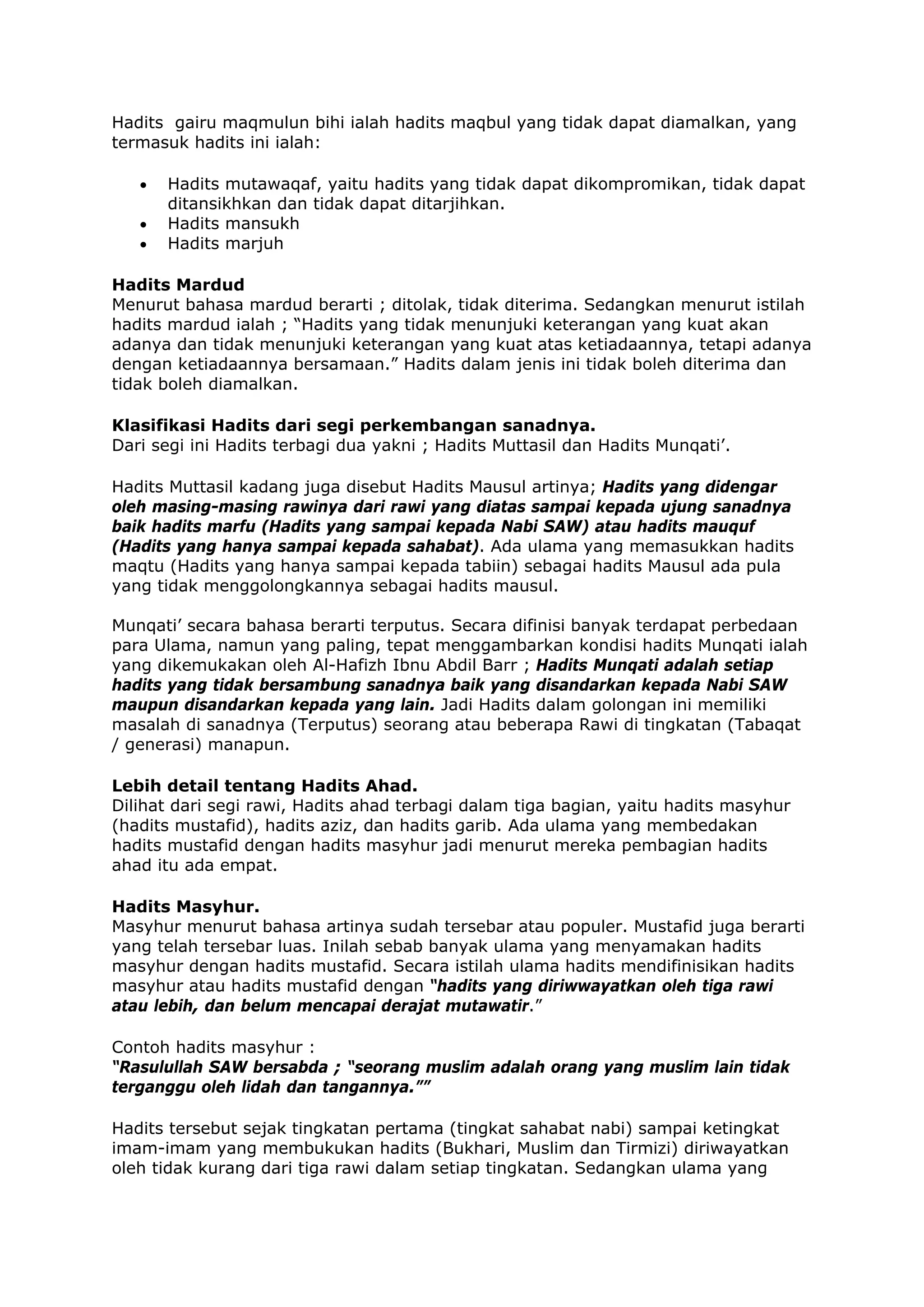 Hadits gairu maqmulun bihi ialah hadits maqbul yang tidak dapat diamalkan, yang
termasuk hadits ini ialah:
•
•
•

Hadits mutawaqaf, yaitu hadits yang tidak dapat dikompromikan, tidak dapat
ditansikhkan dan tidak dapat ditarjihkan.
Hadits mansukh
Hadits marjuh

Hadits Mardud
Menurut bahasa mardud berarti ; ditolak, tidak diterima. Sedangkan menurut istilah
hadits mardud ialah ; “Hadits yang tidak menunjuki keterangan yang kuat akan
adanya dan tidak menunjuki keterangan yang kuat atas ketiadaannya, tetapi adanya
dengan ketiadaannya bersamaan.” Hadits dalam jenis ini tidak boleh diterima dan
tidak boleh diamalkan.
Klasifikasi Hadits dari segi perkembangan sanadnya.
Dari segi ini Hadits terbagi dua yakni ; Hadits Muttasil dan Hadits Munqati’.
Hadits Muttasil kadang juga disebut Hadits Mausul artinya; Hadits yang didengar
oleh masing-masing rawinya dari rawi yang diatas sampai kepada ujung sanadnya
baik hadits marfu (Hadits yang sampai kepada Nabi SAW) atau hadits mauquf
(Hadits yang hanya sampai kepada sahabat). Ada ulama yang memasukkan hadits
maqtu (Hadits yang hanya sampai kepada tabiin) sebagai hadits Mausul ada pula
yang tidak menggolongkannya sebagai hadits mausul.
Munqati’ secara bahasa berarti terputus. Secara difinisi banyak terdapat perbedaan
para Ulama, namun yang paling, tepat menggambarkan kondisi hadits Munqati ialah
yang dikemukakan oleh Al-Hafizh Ibnu Abdil Barr ; Hadits Munqati adalah setiap
hadits yang tidak bersambung sanadnya baik yang disandarkan kepada Nabi SAW
maupun disandarkan kepada yang lain. Jadi Hadits dalam golongan ini memiliki
masalah di sanadnya (Terputus) seorang atau beberapa Rawi di tingkatan (Tabaqat
/ generasi) manapun.
Lebih detail tentang Hadits Ahad.
Dilihat dari segi rawi, Hadits ahad terbagi dalam tiga bagian, yaitu hadits masyhur
(hadits mustafid), hadits aziz, dan hadits garib. Ada ulama yang membedakan
hadits mustafid dengan hadits masyhur jadi menurut mereka pembagian hadits
ahad itu ada empat.
Hadits Masyhur.
Masyhur menurut bahasa artinya sudah tersebar atau populer. Mustafid juga berarti
yang telah tersebar luas. Inilah sebab banyak ulama yang menyamakan hadits
masyhur dengan hadits mustafid. Secara istilah ulama hadits mendifinisikan hadits
masyhur atau hadits mustafid dengan “hadits yang diriwwayatkan oleh tiga rawi
atau lebih, dan belum mencapai derajat mutawatir.”
Contoh hadits masyhur :
“Rasulullah SAW bersabda ; “seorang muslim adalah orang yang muslim lain tidak
terganggu oleh lidah dan tangannya.””
Hadits tersebut sejak tingkatan pertama (tingkat sahabat nabi) sampai ketingkat
imam-imam yang membukukan hadits (Bukhari, Muslim dan Tirmizi) diriwayatkan
oleh tidak kurang dari tiga rawi dalam setiap tingkatan. Sedangkan ulama yang

 