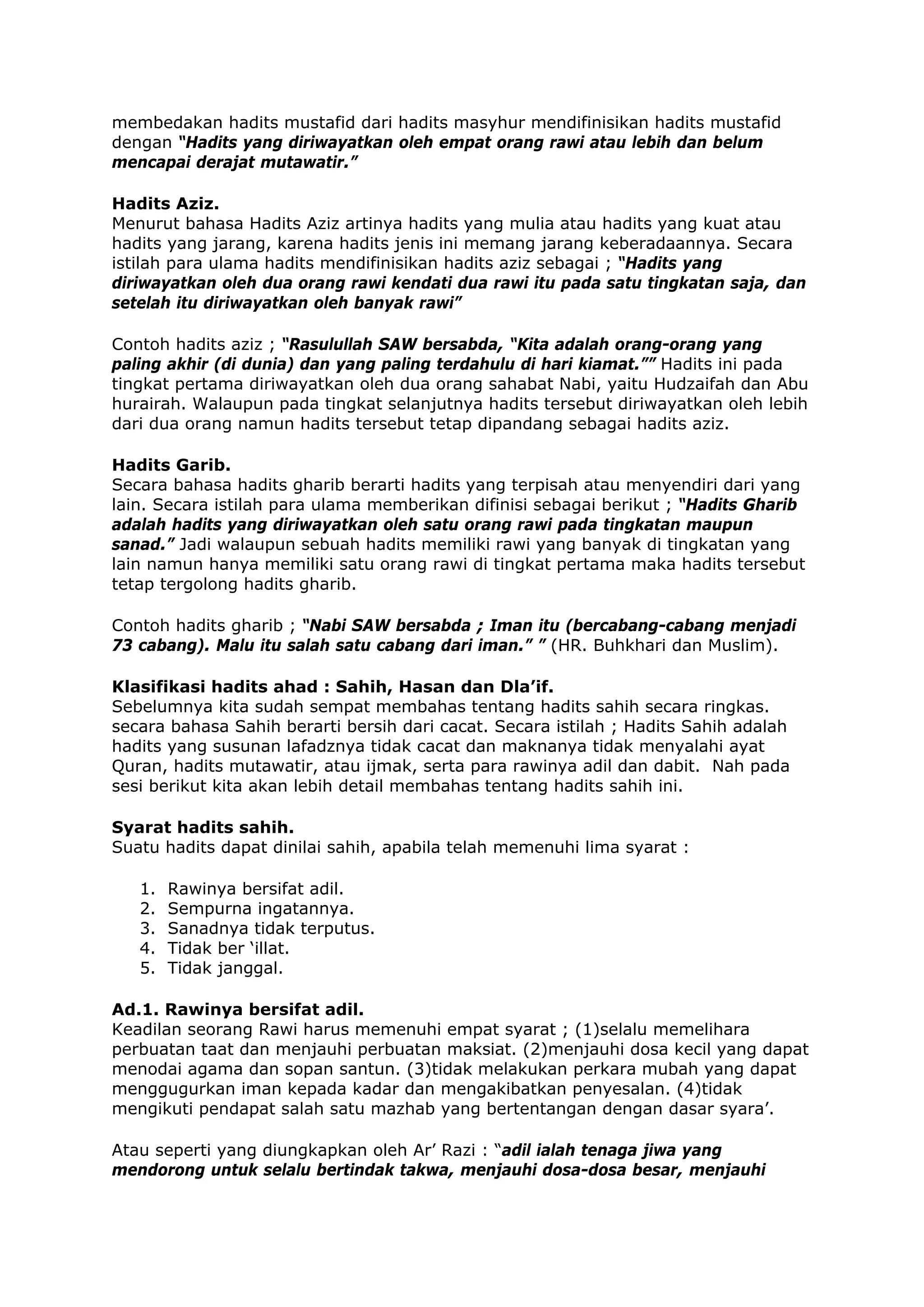 membedakan hadits mustafid dari hadits masyhur mendifinisikan hadits mustafid
dengan “Hadits yang diriwayatkan oleh empat orang rawi atau lebih dan belum
mencapai derajat mutawatir.”
Hadits Aziz.
Menurut bahasa Hadits Aziz artinya hadits yang mulia atau hadits yang kuat atau
hadits yang jarang, karena hadits jenis ini memang jarang keberadaannya. Secara
istilah para ulama hadits mendifinisikan hadits aziz sebagai ; “Hadits yang
diriwayatkan oleh dua orang rawi kendati dua rawi itu pada satu tingkatan saja, dan
setelah itu diriwayatkan oleh banyak rawi”
Contoh hadits aziz ; “Rasulullah SAW bersabda, “Kita adalah orang-orang yang
paling akhir (di dunia) dan yang paling terdahulu di hari kiamat.”” Hadits ini pada
tingkat pertama diriwayatkan oleh dua orang sahabat Nabi, yaitu Hudzaifah dan Abu
hurairah. Walaupun pada tingkat selanjutnya hadits tersebut diriwayatkan oleh lebih
dari dua orang namun hadits tersebut tetap dipandang sebagai hadits aziz.
Hadits Garib.
Secara bahasa hadits gharib berarti hadits yang terpisah atau menyendiri dari yang
lain. Secara istilah para ulama memberikan difinisi sebagai berikut ; “Hadits Gharib
adalah hadits yang diriwayatkan oleh satu orang rawi pada tingkatan maupun
sanad.” Jadi walaupun sebuah hadits memiliki rawi yang banyak di tingkatan yang
lain namun hanya memiliki satu orang rawi di tingkat pertama maka hadits tersebut
tetap tergolong hadits gharib.
Contoh hadits gharib ; “Nabi SAW bersabda ; Iman itu (bercabang-cabang menjadi
73 cabang). Malu itu salah satu cabang dari iman.” ” (HR. Buhkhari dan Muslim).
Klasifikasi hadits ahad : Sahih, Hasan dan Dla’if.
Sebelumnya kita sudah sempat membahas tentang hadits sahih secara ringkas.
secara bahasa Sahih berarti bersih dari cacat. Secara istilah ; Hadits Sahih adalah
hadits yang susunan lafadznya tidak cacat dan maknanya tidak menyalahi ayat
Quran, hadits mutawatir, atau ijmak, serta para rawinya adil dan dabit. Nah pada
sesi berikut kita akan lebih detail membahas tentang hadits sahih ini.
Syarat hadits sahih.
Suatu hadits dapat dinilai sahih, apabila telah memenuhi lima syarat :
1.
2.
3.
4.
5.

Rawinya bersifat adil.
Sempurna ingatannya.
Sanadnya tidak terputus.
Tidak ber ‘illat.
Tidak janggal.

Ad.1. Rawinya bersifat adil.
Keadilan seorang Rawi harus memenuhi empat syarat ; (1)selalu memelihara
perbuatan taat dan menjauhi perbuatan maksiat. (2)menjauhi dosa kecil yang dapat
menodai agama dan sopan santun. (3)tidak melakukan perkara mubah yang dapat
menggugurkan iman kepada kadar dan mengakibatkan penyesalan. (4)tidak
mengikuti pendapat salah satu mazhab yang bertentangan dengan dasar syara’.
Atau seperti yang diungkapkan oleh Ar’ Razi : “adil ialah tenaga jiwa yang
mendorong untuk selalu bertindak takwa, menjauhi dosa-dosa besar, menjauhi

 