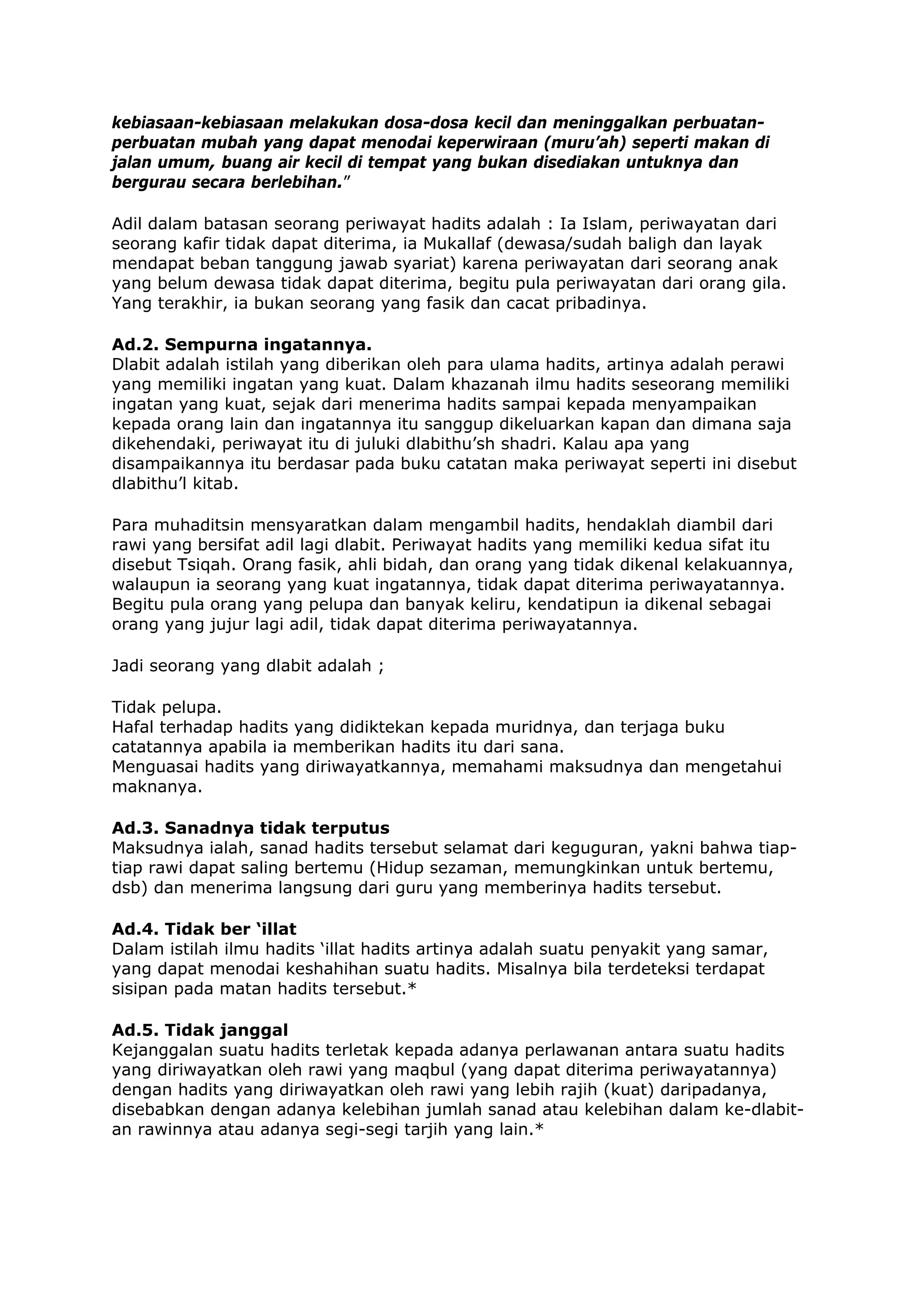 kebiasaan-kebiasaan melakukan dosa-dosa kecil dan meninggalkan perbuatanperbuatan mubah yang dapat menodai keperwiraan (muru’ah) seperti makan di
jalan umum, buang air kecil di tempat yang bukan disediakan untuknya dan
bergurau secara berlebihan.”
Adil dalam batasan seorang periwayat hadits adalah : Ia Islam, periwayatan dari
seorang kafir tidak dapat diterima, ia Mukallaf (dewasa/sudah baligh dan layak
mendapat beban tanggung jawab syariat) karena periwayatan dari seorang anak
yang belum dewasa tidak dapat diterima, begitu pula periwayatan dari orang gila.
Yang terakhir, ia bukan seorang yang fasik dan cacat pribadinya.
Ad.2. Sempurna ingatannya.
Dlabit adalah istilah yang diberikan oleh para ulama hadits, artinya adalah perawi
yang memiliki ingatan yang kuat. Dalam khazanah ilmu hadits seseorang memiliki
ingatan yang kuat, sejak dari menerima hadits sampai kepada menyampaikan
kepada orang lain dan ingatannya itu sanggup dikeluarkan kapan dan dimana saja
dikehendaki, periwayat itu di juluki dlabithu’sh shadri. Kalau apa yang
disampaikannya itu berdasar pada buku catatan maka periwayat seperti ini disebut
dlabithu’l kitab.
Para muhaditsin mensyaratkan dalam mengambil hadits, hendaklah diambil dari
rawi yang bersifat adil lagi dlabit. Periwayat hadits yang memiliki kedua sifat itu
disebut Tsiqah. Orang fasik, ahli bidah, dan orang yang tidak dikenal kelakuannya,
walaupun ia seorang yang kuat ingatannya, tidak dapat diterima periwayatannya.
Begitu pula orang yang pelupa dan banyak keliru, kendatipun ia dikenal sebagai
orang yang jujur lagi adil, tidak dapat diterima periwayatannya.
Jadi seorang yang dlabit adalah ;
Tidak pelupa.
Hafal terhadap hadits yang didiktekan kepada muridnya, dan terjaga buku
catatannya apabila ia memberikan hadits itu dari sana.
Menguasai hadits yang diriwayatkannya, memahami maksudnya dan mengetahui
maknanya.
Ad.3. Sanadnya tidak terputus
Maksudnya ialah, sanad hadits tersebut selamat dari keguguran, yakni bahwa tiaptiap rawi dapat saling bertemu (Hidup sezaman, memungkinkan untuk bertemu,
dsb) dan menerima langsung dari guru yang memberinya hadits tersebut.
Ad.4. Tidak ber ‘illat
Dalam istilah ilmu hadits ‘illat hadits artinya adalah suatu penyakit yang samar,
yang dapat menodai keshahihan suatu hadits. Misalnya bila terdeteksi terdapat
sisipan pada matan hadits tersebut.*
Ad.5. Tidak janggal
Kejanggalan suatu hadits terletak kepada adanya perlawanan antara suatu hadits
yang diriwayatkan oleh rawi yang maqbul (yang dapat diterima periwayatannya)
dengan hadits yang diriwayatkan oleh rawi yang lebih rajih (kuat) daripadanya,
disebabkan dengan adanya kelebihan jumlah sanad atau kelebihan dalam ke-dlabitan rawinnya atau adanya segi-segi tarjih yang lain.*

 