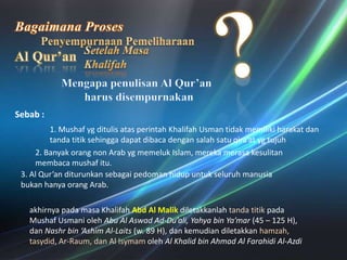 BagaimanaProses?PenyempurnaanPemeliharaanAl Qur’anSetelahMasaKhalifahMengapapenulisan Al Qur’anharusdisempurnakanSebab : 1. MushafygditulisatasperintahKhalifahUsmantidakmemilikiharakatdantandatitiksehinggadapatdibacadengansalahsatuqira’atygtujuh2. Banyakorang non Arab ygmemeluk Islam, merekamerasakesulitanmembacamushafitu. 3. Al Qur’an diturunkansebagaipedomanhidupuntukseluruhmanusiabukanhanyaorang Arab. akhirnyapadamasaKhalifahAbd Al MalikdiletakkanlahtandatitikpadaMushafUsmaniolehAbu Al Aswad Ad-Du’ali, Yahya bin Ya’mar (45 – 125 H), danNashr bin ‘Ashim Al-Laits(w. 89 H), dankemudiandiletakkanhamzah, tasydid, Ar-Raum, dan Al IsymamolehAl Khalid bin Ahmad Al Farahidi Al-Azdi
