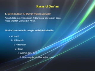 Rasm Al Qur’an1. DefinisiRasm Al Qur’an (RasmUsmani) Adalahtatacaramenuliskan Al Qur’an ygditetapkanpadamasaKhalifahUsman bin Affan. MushafUsmanditulisdengankaidah-kaidahsbb :a. Al Hadzfb. Al Ziyadahc. Al Hamzahd. Badale. WashaldanFashlf. Kata yang dapatdibacaduabunyi
