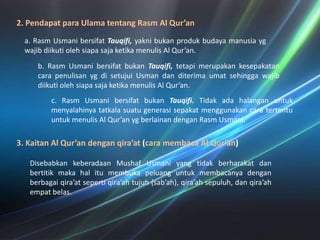 2. PendapatparaUlamatentangRasm Al Qur’ana. RasmUsmanibersifatTauqifi, yaknibukanprodukbudayamanusiaygwajibdiikutiolehsiapasajaketikamenulis Al Qur’an. b. RasmUsmanibersifatbukanTauqifi, tetapimerupakankesepakatancarapenulisanygdisetujuiUsmandanditerimaumatsehinggawajibdiikutiolehsiapasajaketikamenulis Al Qur’an. c. RasmUsmanibersifatbukanTauqifi. Tidakadahalanganuntukmenyalahinyatatkalasuatugenerasisepakatmenggunakancaratertentuuntukmenulis Al Qur’an ygberlainandenganRasmUsmani.  3. Kaitan Al Qur’an denganqira’at(caramembaca Al Qur’an)DisebabkankeberadaanMushafUsmani yang tidakberharakatdanbertitikmakahalitumembukapeluanguntukmembacanyadenganberbagaiqira’atsepertiqira’ahtujuh (sab’ah), qira’ahsepuluh, danqira’ahempatbelas.  