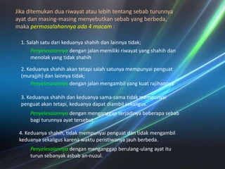 Jikaditemukanduariwayatataulebihtentangsebabturunnyaayatdanmasing-masingmenyebutkansebab yang berbeda, makapermasalahannyaada 4 macam:  1. Salahsatudarikeduanyashahihdanlainnyatidak; Penyelesaiannyadenganjalanmemilikiriwayat yang shahihdanmenolak yang tidakshahih2. Keduanyashahihakantetapisalahsatunyamempunyaipenguat (murajjih) danlainnyatidak;Penyelesaiannyadenganjalanmengambil yang kuatrajihannya3. Keduanyashahihdankeduanyasama-samatidakmempunyaipenguatakantetapi, keduanyadapatdiambilsekaligus. Penyelesaiannyadenganmenganggapterjadinyabeberapasebabbagiturunnyaayattersebut4. Keduanyashahih, tidakmempunyaipenguatdantidakmengambilkeduanyasekaliguskarenawaktuperistiwanyajauhberbeda. Penyelesaiannyadenganmenganggapberulang-ulangayatituturunsebanyakasbab an-nuzul. 