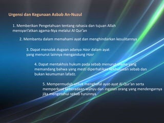 UrgensidanKegunaanAsbab An-Nuzul1. MemberikanPengetahuantentangrahasiadantujuan Allah mensyari’atkan agama-Nyamelalui Al Qur’an2. Membantudalammemahamiayatdanmenghindarkankesulitannya3. DapatmenolakdugaanadanyaHasrdalamayat yang menurutlainnyamengandungHasr4. Dapatmentakhsishukumpadasebabmenurutulama yang memandangbahwa yang mestidiperhatikankekhususansebabdanbukankeumumanlafadz.5. Mempermudahuntukmenghafalayat-ayat Al Qur’an sertamemperkuatkeberadaanwahyudaningatanorang yang mendengarnyajikamengetahuisebabturunnya. 