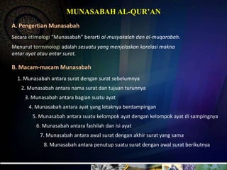 MUNASABAH AL-QUR’ANA. PengertianMunasabahSecaraetimologi “Munasabah” berarti al-musyakalahdan al-muqarabah. Menurutterminologiadalahsesuatu yang menjelaskankorelasimaknaantarayatatauantarsurat. B. Macam-macamMunasabah1. Munasabahantarasuratdengansuratsebelumnya2. Munasabahantaranamasuratdantujuanturunnya3. Munasabahantarabagiansuatuayat4. Munasabahantaraayat yang letaknyaberdampingan5. Munasabahantarasuatukelompokayatdengankelompokayatdisampingnya6. Munasabahantarafashilahdanisiayat7. Munasabahantaraawalsuratdenganakhirsurat yang sama8. Munasabahantarapenutupsuatusuratdenganawalsuratberikutnya