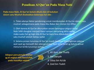 Penulisan Al Qur’an PadaMasaNabiPadamasaNabi, Al Qur’an belumditulisdandibukukandalamsatuMushafdisebabkanbeberapahalsbb : 1. Tidakadanyafaktorpendoronguntukmembukukan Al Qur’an dalamsatumushaf, sebagaimanapadamasa Abu BakardanUsman bin Affan.2. Olehkarena Al Qur’an diturunkansecaraberangsur-angsurmulaiNabi SAW diangkatmenjadiRasulsampaimenjelangakhirwafat, makasuatuhalyglogisbila Al Qur’an barubisadibukukandaamsatumushafsetelahbeliauwafat3. Selamaprosesturunnya Al Qur’an masihterdapatkemungkinanadanyaayat-ayatygmansukhdanadanyaurutanayatsertasuratygbelumsesuaimenuruttertibturunnyawahyu. 1. Ali IbnuAbiThalibAdapunparapenuliswahyuygdiangkatolehRasulullahpadamasaNyaadalah2. Mu’awiyah3. Ubay bin Ka’ab4. Zaid bin Tsabit