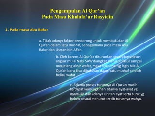 Pengumpulan Al Qur’an PadaMasaKhulafa’urRasyidin1. Padamasa Abu Bakara. Tidakadanyafaktorpendoronguntukmembukukan Al Qur’an dalamsatumushaf, sebagaimanapadamasa Abu BakardanUsman bin Affan.b. Olehkarena Al Qur’an diturunkansecaraberangsur-angsurmulaiNabi SAW diangkatmenjadiRasulsampaimenjelangakhirwafat, makasuatuhalyglogisbila Al Qur’an barubisadibukukandaamsatumushafsetelahbeliauwafatc. Selamaprosesturunnya Al Qur’an masihterdapatkemungkinanadanyaayat-ayatygmansukhdanadanyaurutanayatsertasuratygbelumsesuaimenuruttertibturunnyawahyu. 