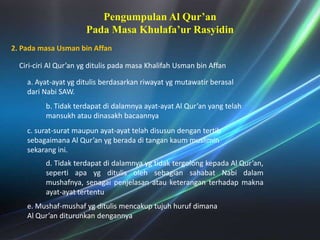 Pengumpulan Al Qur’an PadaMasaKhulafa’urRasyidin2. PadamasaUsman bin AffanCiri-ciri Al Qur’an ygditulispadamasaKhalifahUsman bin Affana. Ayat-ayatygditulisberdasarkanriwayatygmutawatirberasaldariNabi SAW. b. Tidakterdapatdidalamnyaayat-ayat Al Qur’an yang telahmansukhataudinasakhbacaannyac. surat-suratmaupunayat-ayattelahdisusundengantertibsebagaimana Al Qur’an ygberadaditangankaummusliminsekarangini. d. Tidakterdapatdidalamnyaygtidaktergolongkepada Al Qur’an, sepertiapaygditulisolehsebagiansahabatNabidalammushafnya, senagaipenjelasanatauketeranganterhadapmaknaayat-ayattertentue. Mushaf-mushafygditulismencakuptujuhhurufdimana Al Qur’an diturunkandengannya