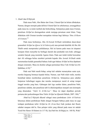 7
1. Abad I dan II Hijriyah
Pada masa Nabi, Abu Bakar dan Umar, Ulumul Qur‟an belum dibukukan.
Namun, dengan merujuk pada definisi Ulumul Qur‟an sebelumnya, sesungguhnya
pada masa ini, ia mulai tumbuh dan berkembang. Selanjutnya pada masa Utsman,
penulisan Al-Qur‟an diseragamkan untuk menjaga persatuan umat Islam. Yang
dilakukan oleh Utsman tersebut merupakan rintisan bagi lahirnya „Ilmu Al-Rasm
Al-Utsmani.10
Pada masa berikutnya, Abu Al-Aswad Al-Duali meletakkan dasar-dasar
gramatikal Al-Qur‟an (Qawa‟id Al-Nahwiyyah) atas perintah khalifah Ali Ibn Abi
Thalib untuk memproteksi pelafalannya. Hal ini karena pada masa ini ekspansi
kerajaan Islam menyebar ke berbagai daerah dan penduduk non-Arab, sehingga
semakin banyak yang memeluk Agama Islam. Pada saat itulah timbul keresahan
dari Ali sehingga beliau memberi perintah kepada Abu Aswad Al-Duali untuk
merumuskan kaidah gramatikal bahasa Arab agar bahasa Al-Qur‟an bisa dipahami
dengan sistematis. Masa ini disebut sebagai permulaan Ilmu I‟rab Al-Qur‟an (Al-
Qaththan, tt:10).11
Pada saat Nabi masih hidup, setiap kali sahabat menanyakan suatu ayat,
mereka langsung bertanya kepada beliau. Namun, saat Nabi telah wafat, mereka
berijtihad dalam memberikan penafsiran Al-Qur‟an. Selanjutnya para sahabat
berpencar keberbagai negara dan mereka mempunyai murid di setiap tempat
tinggal mereka yang baru. Gabungan dari tiga sumber diatas, penafsiran Nabi,
penafsiran sahabat, dan penafsiran tabi‟in dikelompokkan menjadi satu kelompok
yang dinamakan “Tafsir bi Al-Ma‟tsur”. Masa ini dapat dijadikan periode
pertama dari perkembangan Ilmu Tafsir Al-Qur‟an (Quraish Shihab, 2007: 106).12
Abad ke-2 Hijriyah dikenal sebagai masa pembukuan (Ashr Al-Tadwin)
khusunya dalam pembukuan Hadis dengan beragam babnya pada masa ini juga
terdapat pembukuan tafsir Al-Qur‟an (bi Al-ma‟thur) baik jurukan dari Rasul,
sahabat maupun tabi‟in. Para pelopor tafsir yang dikenal pada masa ini adalah
Yazid bin Harun Al-Salami (w.117 H), Syu‟bah bin Al-Hajjaj (w. 160 H), Waki‟
10
Ibid, hlm. 5
11
Ibid, hlm. 6
12
Ibid.
 